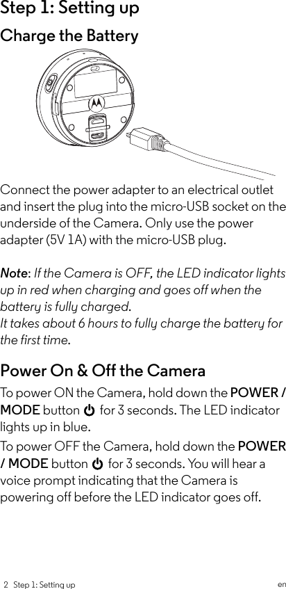  2   Step 1: Setting up           enStep 1: Setting upCharge the BatteryConnect the power adapter to an electrical outlet and insert the plug into the micro-USB socket on the underside of the Camera. Only use the power adapter (5V 1A) with the micro-USB plug.Note: If the Camera is OFF, the LED indicator lights up in red when charging and goes off when the battery is fully charged.It takes about 6 hours to fully charge the battery for the first time.Power On &amp; Off the CameraTo power ON t h e  C a m era, hold down the POWER / MODE button 0 for 3 seconds. The LED indicator lights up in blue. To power OFF the Camera, hold down the POWER / MODE button 0 for 3 seconds. You will hear a voice prompt indicating that the Camera is powering off before the LED indicator goes off.