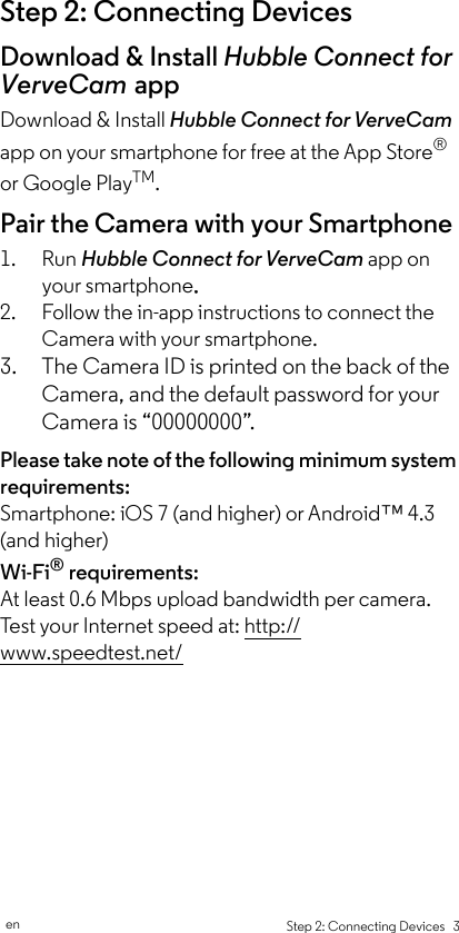 Step 2: Connecting Devices   3enStep 2: Connecting DevicesDownload &amp; Install Hubble Connect for VerveCam appDownload &amp; Install Hubble Connect for VerveCam app on your smartphone for free at the App Store® or Google PlayTM.Pair the Camera with your Smartphone1. Run Hubble Connect for VerveCam app on your smartphone. 2. Follow the in-app instructions to connect the Camera with your smartphone.3. The Camera ID is printed on the back of the Camera, and the default password for your Camera is “00000000”. Please take note of the following minimum system requirements: Smartphone: iOS 7 (and higher) or Android™ 4.3 (and higher)Wi-Fi® requirements: At least 0.6 Mbps upload bandwidth per camera. Test your Internet speed at: http://www.speedtest.net/