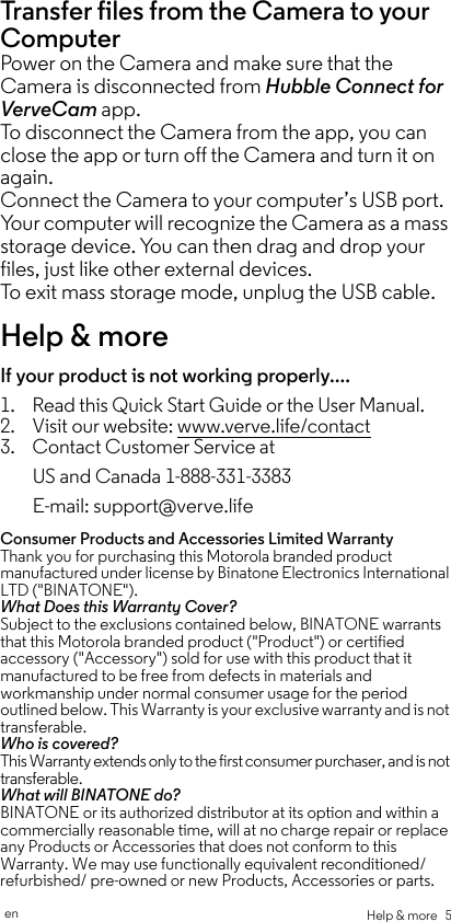 Help &amp; more   5enTransfer files from the Camera to your Computer Power on the Camera and make sure that the Camera is disconnected from Hubble Connect for VerveCam app.To disconnect the Camera from the app, you can close the app or turn off the Camera and turn it on again.Connect the Camera to your computer’s USB port. Your computer will recognize the Camera as a mass storage device. You can then drag and drop your files, just like other external devices.To exit mass storage mode, unplug the USB cable.Help &amp; moreIf your product is not working properly....1. Read this Quick Start Guide or the User Manual.2. Visit our website: www.verve.life/contact3. Contact Customer Service atConsumer Products and Accessories Limited Warranty Thank you for purchasing this Motorola branded product manufactured under license by Binatone Electronics International LTD (&quot;BINATONE&quot;).What Does this Warranty Cover?Subject to the exclusions contained below, BINATONE warrants that this Motorola branded product (&quot;Product&quot;) or certified accessory (&quot;Accessory&quot;) sold for use with this product that it manufactured to be free from defects in materials and workmanship under normal consumer usage for the period outlined below. This Warranty is your exclusive warranty and is not transferable.Who is covered?This Warranty extends only to the first consumer purchaser, and is not transferable.What will BINATONE do?BINATONE or its authorized distributor at its option and within a commercially reasonable time, will at no charge repair or replace any Products or Accessories that does not conform to this Warranty. We may use functionally equivalent reconditioned/ refurbished/ pre-owned or new Products, Accessories or parts.US and Canada 1-888-331-3383E-mail: support@verve.life