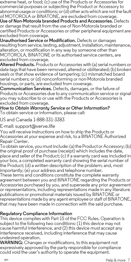 Help &amp; more   7enextreme heat, or food; (c) use of the Products or Accessories for commercial purposes or subjecting the Product or Accessory to abnormal usage or conditions; or (d) other acts which are not the fault of MOTOROLA or BINATONE, are excluded from coverage. Use of Non-Motorola branded Products and Accessories. Defects or damage that result from the use of Non-Motorola branded or certified Products or Accessories or other peripheral equipment are excluded from coverage. Unauthorised Service or Modification. Defects or damages resulting from service, testing, adjustment, installation, maintenance, alteration, or modification in any way by someone other than MOTOROLA, BINATONE or its authorised service centers, are excluded from coverage. Altered Products. Products or Accessories with (a) serial numbers or date tags that have been removed, altered or obliterated; (b) broken seals or that show evidence of tampering; (c) mismatched board serial numbers; or (d) nonconforming or non-Motorola branded housings, or parts, are excluded from coverage. Communication Services. Defects, damages, or the failure of Products or Accessories due to any communication service or signal you may subscribe to or use with the Products or Accessories is excluded from coverage.How to Obtain Warranty Service or Other Information?To obtain service or information, please call:You will receive instructions on how to ship the Products or Accessories at your expense and risk, to a BINATONE Authorized Repair Center.To obtain service, you must include: (a) the Product or Accessory; (b) the original proof of purchase (receipt) which includes the date, place and seller of the Product; (c) if a warranty card was included in your box, a completed warranty card showing the serial number of the Product; (d) a written description of the problem; and, most importantly; (e) your address and telephone number.These terms and conditions constitute the complete warranty agreement between you and BINATONE regarding the Products or Accessories purchased by you, and supersede any prior agreement or representations, including representations made in any literature publications or promotional materials issued by BINATONE or representations made by any agent employee or staff of BINATONE, that may have been made in connection with the said purchase.Regulatory Compliance Information This device complies with Part 15 of the FCC Rules. Operation is subject to the following two conditions: (1) this device may not cause harmful interference, and (2) this device must accept any interference received, including interference that may cause undesired operation.WARNING: Changes or modifications, to this equipment not expressively approved by the party responsible for compliance could void the user’s authority to operate the equipment. US and Canada 1-888-331-3383E-mail: support@verve.life