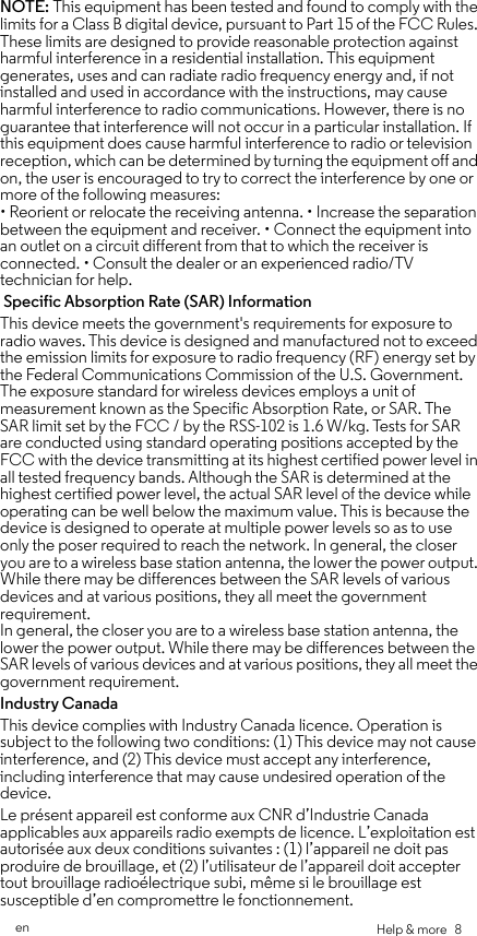 Help &amp; more   8enNOTE: This equipment has been tested and found to comply with the limits for a Class B digital device, pursuant to Part 15 of the FCC Rules. These limits are designed to provide reasonable protection against harmful interference in a residential installation. This equipment generates, uses and can radiate radio frequency energy and, if not installed and used in accordance with the instructions, may cause harmful interference to radio communications. However, there is no guarantee that interference will not occur in a particular installation. If this equipment does cause harmful interference to radio or television reception, which can be determined by turning the equipment off and on, the user is encouraged to try to correct the interference by one or more of the following measures: • Reorient or relocate the receiving antenna. • Increase the separation between the equipment and receiver. • Connect the equipment into an outlet on a circuit different from that to which the receiver is connected. • Consult the dealer or an experienced radio/TV technician for help. Specific Absorption Rate (SAR) InformationThis device meets the government&apos;s requirements for exposure to radio waves. This device is designed and manufactured not to exceed the emission limits for exposure to radio frequency (RF) energy set by the Federal Communications Commission of the U.S. Government. The exposure standard for wireless devices employs a unit of measurement known as the Specific Absorption Rate, or SAR. The SAR limit set by the FCC / by the RSS-102 is 1.6 W/kg. Tests for SAR are conducted using standard operating positions accepted by the FCC with the device transmitting at its highest certified power level in all tested frequency bands. Although the SAR is determined at the highest certified power level, the actual SAR level of the device while operating can be well below the maximum value. This is because the device is designed to operate at multiple power levels so as to use only the poser required to reach the network. In general, the closer you are to a wireless base station antenna, the lower the power output. While there may be differences between the SAR levels of various devices and at various positions, they all meet the government requirement. In general, the closer you are to a wireless base station antenna, the lower the power output. While there may be differences between the SAR levels of various devices and at various positions, they all meet the government requirement.Industry CanadaThis device complies with Industry Canada licence. Operation is subject to the following two conditions: (1) This device may not cause interference, and (2) This device must accept any interference, including interference that may cause undesired operation of the device. Le présent appareil est conforme aux CNR d’Industrie Canada applicables aux appareils radio exempts de licence. L’exploitation est autorisée aux deux conditions suivantes : (1) l’appareil ne doit pas produire de brouillage, et (2) l’utilisateur de l’appareil doit accepter tout brouillage radioélectrique subi, même si le brouillage est susceptible d’en compromettre le fonctionnement.