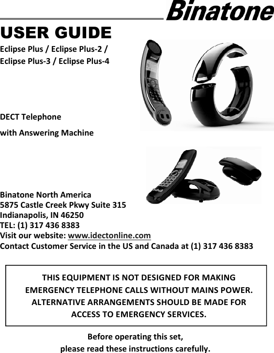    USER GUIDE Eclipse Plus / Eclipse Plus-2 / Eclipse Plus-3 / Eclipse Plus-4    DECT Telephone with Answering Machine      Binatone North America 5875 Castle Creek Pkwy Suite 315 Indianapolis, IN 46250 TEL: (1) 317 436 8383 Visit our website: www.idectonline.com Contact Customer Service in the US and Canada at (1) 317 436 8383        Before operating this set,   please read these instructions carefully. THIS EQUIPMENT IS NOT DESIGNED FOR MAKING EMERGENCY TELEPHONE CALLS WITHOUT MAINS POWER. ALTERNATIVE ARRANGEMENTS SHOULD BE MADE FOR ACCESS TO EMERGENCY SERVICES.  