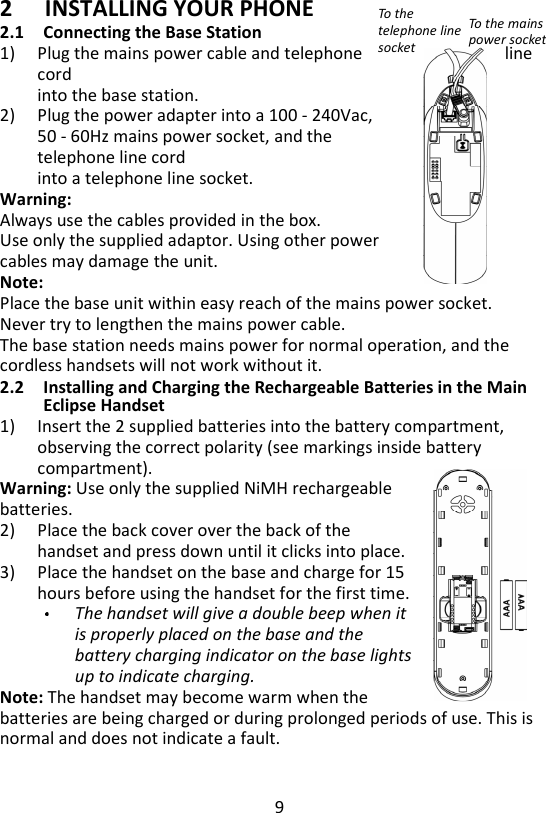 9  2 INSTALLING YOUR PHONE 2.1 Connecting the Base Station 1) Plug the mains power cable and telephone  line cord     into the base station. 2) Plug the power adapter into a 100 - 240Vac,     50 - 60Hz mains power socket, and the telephone line cord     into a telephone line socket. Warning:   Always use the cables provided in the box. Use only the supplied adaptor. Using other power     cables may damage the unit. Note:   Place the base unit within easy reach of the mains power socket.   Never try to lengthen the mains power cable. The base station needs mains power for normal operation, and the   cordless handsets will not work without it. 2.2 Installing and Charging the Rechargeable Batteries in the Main Eclipse Handset 1) Insert the 2 supplied batteries into the battery compartment, observing the correct polarity (see markings inside battery compartment).   Warning: Use only the supplied NiMH rechargeable batteries. 2) Place the back cover over the back of the handset and press down until it clicks into place. 3) Place the handset on the base and charge for 15 hours before using the handset for the first time. The handset will give a double beep when it is properly placed on the base and the battery charging indicator on the base lights up to indicate charging.   Note: The handset may become warm when the batteries are being charged or during prolonged periods of use. This is normal and does not indicate a fault. To the telephone line socket To the mains power socket 