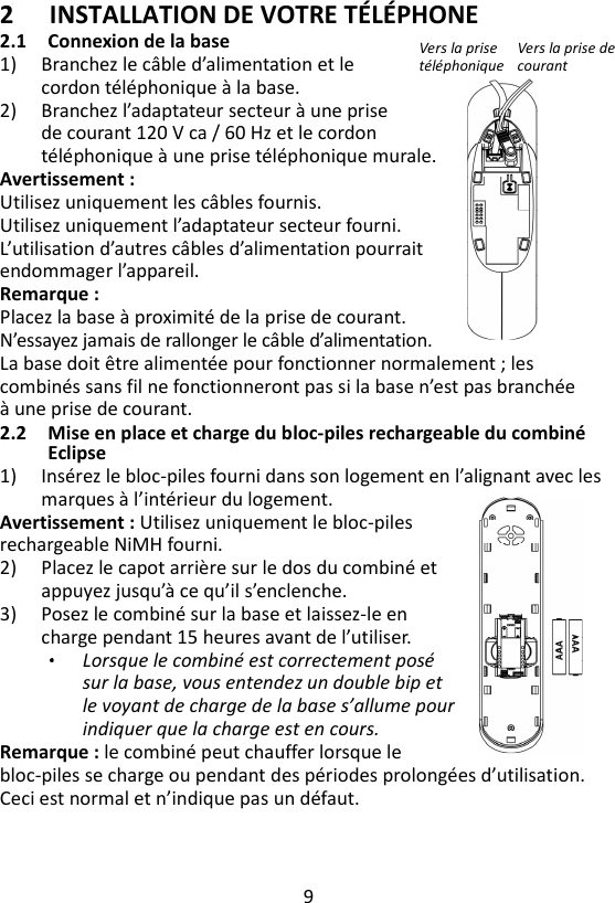 9  2 INSTALLATION DE VOTRE TÉLÉPHONE 2.1 Connexion de la base 1) Branchez le câble d’alimentation et le   cordon téléphonique à la base. 2) Branchez l’adaptateur secteur à une prise de courant 120 V ca / 60 Hz et le cordon téléphonique à une prise téléphonique murale. Avertissement :   Utilisez uniquement les câbles fournis. Utilisez uniquement l’adaptateur secteur fourni. L’utilisation d’autres câbles d’alimentation pourrait endommager l’appareil. Remarque :   Placez la base à proximité de la prise de courant.   N’essayez jamais de rallonger le câble d’alimentation. La base doit être alimentée pour fonctionner normalement ; les combinés sans fil ne fonctionneront pas si la base n’est pas branchée à une prise de courant. 2.2 Mise en place et charge du bloc-piles rechargeable du combiné Eclipse 1) Insérez le bloc-piles fourni dans son logement en l’alignant avec les marques à l’intérieur du logement.   Avertissement : Utilisez uniquement le bloc-piles rechargeable NiMH fourni. 2) Placez le capot arrière sur le dos du combiné et appuyez jusqu’à ce qu’il s’enclenche. 3) Posez le combiné sur la base et laissez-le en charge pendant 15 heures avant de l’utiliser. Lorsque le combiné est correctement posé sur la base, vous entendez un double bip et le voyant de charge de la base s’allume pour indiquer que la charge est en cours.   Remarque : le combiné peut chauffer lorsque le bloc-piles se charge ou pendant des périodes prolongées d’utilisation. Ceci est normal et n’indique pas un défaut.   Vers la prise téléphonique Vers la prise de courant 