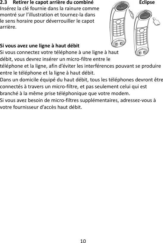 10  2.3 Retirer le capot arrière du combiné  Eclipse Insérez la clé fournie dans la rainure comme montré sur l’illustration et tournez-la dans le sens horaire pour déverrouiller le capot arrière.     Si vous avez une ligne à haut débit Si vous connectez votre téléphone à une ligne à haut débit, vous devrez insérer un micro-filtre entre le téléphone et la ligne, afin d’éviter les interférences pouvant se produire entre le téléphone et la ligne à haut débit.   Dans un domicile équipé du haut débit, tous les téléphones devront être connectés à travers un micro-filtre, et pas seulement celui qui est branché à la même prise téléphonique que votre modem.   Si vous avez besoin de micro-filtres supplémentaires, adressez-vous à votre fournisseur d’accès haut débit.   