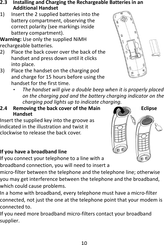 10  2.3 Installing and Charging the Rechargeable Batteries in an Additional Handset 1) Insert the 2 supplied batteries into the battery compartment, observing the correct polarity (see markings inside battery compartment).   Warning: Use only the supplied NiMH rechargeable batteries. 2) Place the back cover over the back of the handset and press down until it clicks into place. 3) Place the handset on the charging pod and charge for 15 hours before using the handset for the first time. The handset will give a double beep when it is properly placed on the charging pod and the battery charging indicator on the charging pod lights up to indicate charging.   2.4 Removing the back cover of the Main  Eclipse Handset Insert the supplied key into the groove as   indicated in the illustration and twist it   clockwise to release the back cover.     If you have a broadband line If you connect your telephone to a line with a broadband connection, you will need to insert a micro-filter between the telephone and the telephone line; otherwise you may get interference between the telephone and the broadband, which could cause problems.   In a home with broadband, every telephone must have a micro-filter connected, not just the one at the telephone point that your modem is connected to.   If you need more broadband micro-filters contact your broadband supplier.   