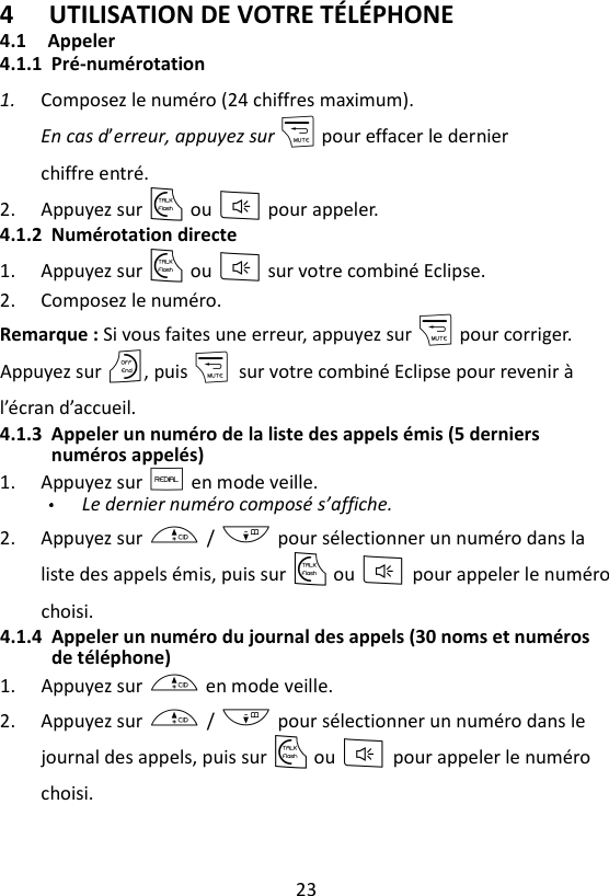 23  4 UTILISATION DE VOTRE TÉLÉPHONE 4.1  Appeler 4.1.1 Pré-numérotation 1. Composez le numéro (24 chiffres maximum). En cas d’erreur, appuyez sur m pour effacer le dernier chiffre entré. 2. Appuyez sur T ou F pour appeler. 4.1.2 Numérotation directe 1. Appuyez sur T ou F sur votre combiné Eclipse. 2. Composez le numéro. Remarque : Si vous faites une erreur, appuyez sur m pour corriger.   Appuyez sur O, puis m    sur votre combiné Eclipse pour revenir à l’écran d’accueil. 4.1.3 Appeler un numéro de la liste des appels émis (5 derniers numéros appelés) 1. Appuyez sur R en mode veille. Le dernier numéro composé s’affiche. 2. Appuyez sur + / - pour sélectionner un numéro dans la liste des appels émis, puis sur T ou F pour appeler le numéro choisi. 4.1.4 Appeler un numéro du journal des appels (30 noms et numéros de téléphone) 1. Appuyez sur + en mode veille. 2. Appuyez sur + / - pour sélectionner un numéro dans le journal des appels, puis sur T ou F pour appeler le numéro choisi.   