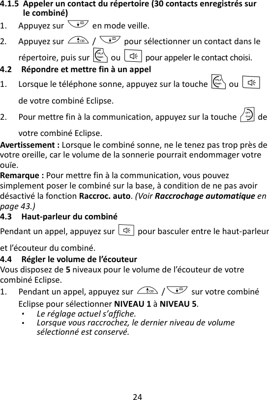 24  4.1.5 Appeler un contact du répertoire (30 contacts enregistrés sur le combiné) 1. Appuyez sur - en mode veille. 2. Appuyez sur + / - pour sélectionner un contact dans le répertoire, puis sur T ou F pour appeler le contact choisi. 4.2 Répondre et mettre fin à un appel 1. Lorsque le téléphone sonne, appuyez sur la touche T ou F de votre combiné Eclipse.     2. Pour mettre fin à la communication, appuyez sur la touche O de votre combiné Eclipse. Avertissement : Lorsque le combiné sonne, ne le tenez pas trop près de votre oreille, car le volume de la sonnerie pourrait endommager votre ouïe. Remarque : Pour mettre fin à la communication, vous pouvez simplement poser le combiné sur la base, à condition de ne pas avoir désactivé la fonction Raccroc. auto. (Voir Raccrochage automatique en page 43.)   4.3 Haut-parleur du combiné Pendant un appel, appuyez sur F pour basculer entre le haut-parleur et l’écouteur du combiné. 4.4 Régler le volume de l’écouteur Vous disposez de 5 niveaux pour le volume de l’écouteur de votre combiné Eclipse. 1. Pendant un appel, appuyez sur + /- sur votre combiné Eclipse pour sélectionner NIVEAU 1 à NIVEAU 5. Le réglage actuel s’affiche. Lorsque vous raccrochez, le dernier niveau de volume sélectionné est conservé.   