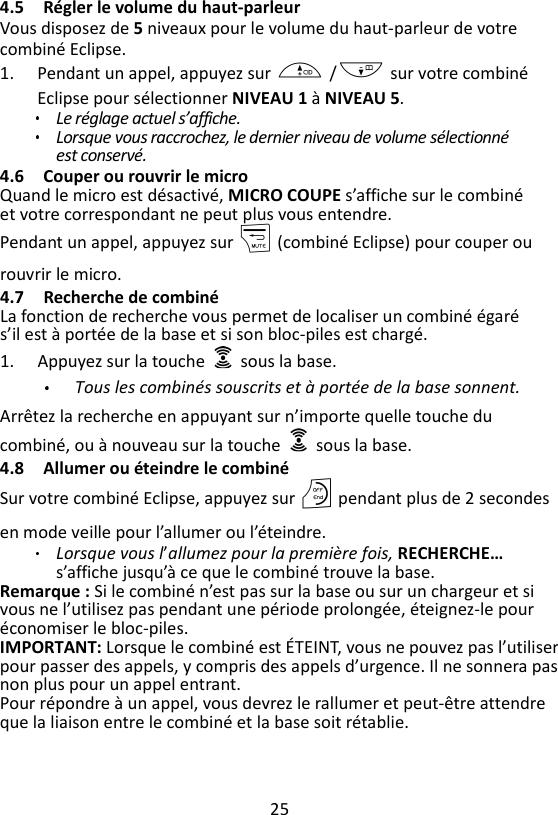 25  4.5 Régler le volume du haut-parleur Vous disposez de 5 niveaux pour le volume du haut-parleur de votre combiné Eclipse. 1. Pendant un appel, appuyez sur + /- sur votre combiné Eclipse pour sélectionner NIVEAU 1 à NIVEAU 5.   Le réglage actuel s’affiche. Lorsque vous raccrochez, le dernier niveau de volume sélectionné est conservé. 4.6 Couper ou rouvrir le micro Quand le micro est désactivé, MICRO COUPE s’affiche sur le combiné et votre correspondant ne peut plus vous entendre. Pendant un appel, appuyez sur m (combiné Eclipse) pour couper ou rouvrir le micro. 4.7 Recherche de combiné La fonction de recherche vous permet de localiser un combiné égaré s’il est à portée de la base et si son bloc-piles est chargé. 1. Appuyez sur la touche    sous la base.   Tous les combinés souscrits et à portée de la base sonnent. Arrêtez la recherche en appuyant sur n’importe quelle touche du combiné, ou à nouveau sur la touche    sous la base. 4.8 Allumer ou éteindre le combiné Sur votre combiné Eclipse, appuyez sur O pendant plus de 2 secondes en mode veille pour l’allumer ou l’éteindre. Lorsque vous l’allumez pour la première fois, RECHERCHE… s’affiche jusqu’à ce que le combiné trouve la base. Remarque : Si le combiné n’est pas sur la base ou sur un chargeur et si vous ne l’utilisez pas pendant une période prolongée, éteignez-le pour économiser le bloc-piles.   IMPORTANT: Lorsque le combiné est ÉTEINT, vous ne pouvez pas l’utiliser pour passer des appels, y compris des appels d’urgence. Il ne sonnera pas non plus pour un appel entrant. Pour répondre à un appel, vous devrez le rallumer et peut-être attendre que la liaison entre le combiné et la base soit rétablie.    