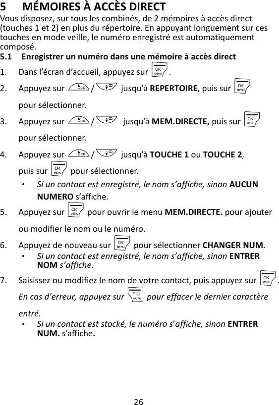 26  5 MÉMOIRES À ACCÈS DIRECT Vous disposez, sur tous les combinés, de 2 mémoires à accès direct (touches 1 et 2) en plus du répertoire. En appuyant longuement sur ces touches en mode veille, le numéro enregistré est automatiquement composé. 5.1 Enregistrer un numéro dans une mémoire à accès direct 1. Dans l’écran d’accueil, appuyez sur M. 2. Appuyez sur +/- jusqu’à REPERTOIRE, puis sur M pour sélectionner. 3. Appuyez sur +/-    jusqu’à MEM.DIRECTE, puis sur M    pour sélectionner. 4. Appuyez sur +/- jusqu’à TOUCHE 1 ou TOUCHE 2, puis sur M pour sélectionner. Si un contact est enregistré, le nom s’affiche, sinon AUCUN NUMERO s’affiche. 5. Appuyez sur M pour ouvrir le menu MEM.DIRECTE. pour ajouter ou modifier le nom ou le numéro. 6. Appuyez de nouveau sur M pour sélectionner CHANGER NUM. Si un contact est enregistré, le nom s’affiche, sinon ENTRER NOM s’affiche. 7. Saisissez ou modifiez le nom de votre contact, puis appuyez sur M.  En cas d’erreur, appuyez sur m pour effacer le dernier caractère entré. Si un contact est stocké, le numéro s’affiche, sinon ENTRER NUM. s’affiche. 