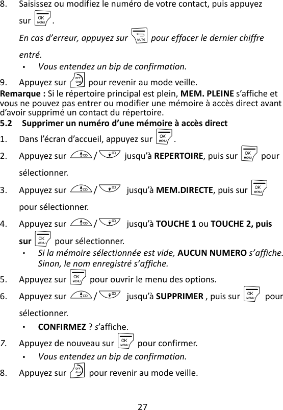 27  8. Saisissez ou modifiez le numéro de votre contact, puis appuyez sur M.   En cas d’erreur, appuyez sur m pour effacer le dernier chiffre entré. Vous entendez un bip de confirmation. 9. Appuyez sur O pour revenir au mode veille. Remarque : Si le répertoire principal est plein, MEM. PLEINE s’affiche et vous ne pouvez pas entrer ou modifier une mémoire à accès direct avant d’avoir supprimé un contact du répertoire. 5.2 Supprimer un numéro d’une mémoire à accès direct   1. Dans l’écran d’accueil, appuyez sur M. 2. Appuyez sur +/- jusqu’à REPERTOIRE, puis sur M pour sélectionner. 3. Appuyez sur +/-    jusqu’à MEM.DIRECTE, puis sur M    pour sélectionner. 4. Appuyez sur +/-    jusqu’à TOUCHE 1 ou TOUCHE 2, puis sur M pour sélectionner. Si la mémoire sélectionnée est vide, AUCUN NUMERO s’affiche. Sinon, le nom enregistré s’affiche. 5. Appuyez sur M pour ouvrir le menu des options. 6. Appuyez sur +/-    jusqu’à SUPPRIMER , puis sur M    pour sélectionner. CONFIRMEZ ? s’affiche. 7. Appuyez de nouveau sur M pour confirmer.   Vous entendez un bip de confirmation. 8. Appuyez sur O pour revenir au mode veille. 