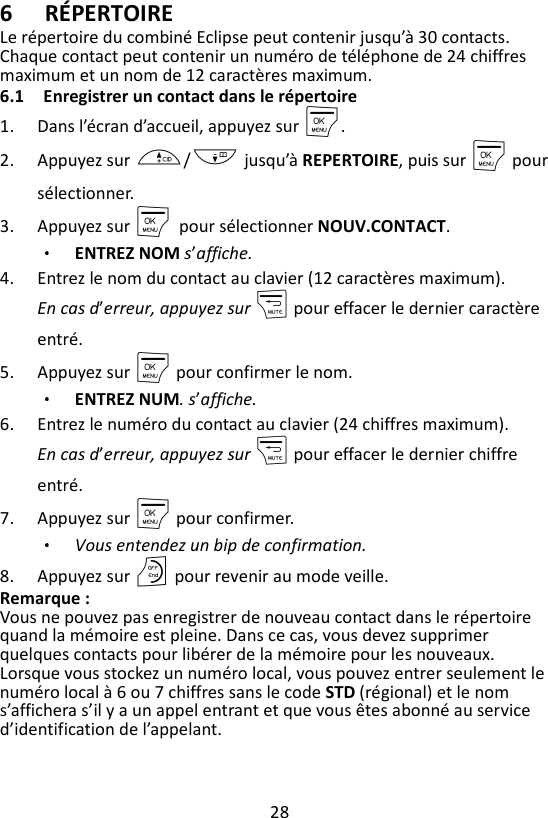 28  6 RÉPERTOIRE Le répertoire du combiné Eclipse peut contenir jusqu’à 30 contacts. Chaque contact peut contenir un numéro de téléphone de 24 chiffres maximum et un nom de 12 caractères maximum.   6.1 Enregistrer un contact dans le répertoire 1. Dans l’écran d’accueil, appuyez sur M. 2. Appuyez sur +/- jusqu’à REPERTOIRE, puis sur M pour sélectionner. 3. Appuyez sur M    pour sélectionner NOUV.CONTACT. ENTREZ NOM s’affiche. 4. Entrez le nom du contact au clavier (12 caractères maximum). En cas d’erreur, appuyez sur m pour effacer le dernier caractère entré. 5. Appuyez sur M pour confirmer le nom. ENTREZ NUM. s’affiche. 6. Entrez le numéro du contact au clavier (24 chiffres maximum).   En cas d’erreur, appuyez sur m pour effacer le dernier chiffre entré. 7. Appuyez sur M pour confirmer.   Vous entendez un bip de confirmation. 8. Appuyez sur O pour revenir au mode veille. Remarque :   Vous ne pouvez pas enregistrer de nouveau contact dans le répertoire quand la mémoire est pleine. Dans ce cas, vous devez supprimer quelques contacts pour libérer de la mémoire pour les nouveaux. Lorsque vous stockez un numéro local, vous pouvez entrer seulement le numéro local à 6 ou 7 chiffres sans le code STD (régional) et le nom s’affichera s’il y a un appel entrant et que vous êtes abonné au service d’identification de l’appelant. 