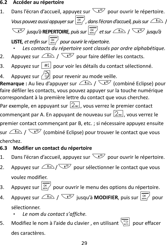 29  6.2 Accéder au répertoire 1. Dans l’écran d’accueil, appuyez sur - pour ouvrir le répertoire. Vous pouvez aussi appuyer sur M, dans l’écran d’accueil, puis sur + / - jusqu’à REPERTOIRE, puis sur M et sur + / - jusqu’à LISTE, et enfin sur M pour ouvrir le répertoire. Les contacts du répertoire sont classés par ordre alphabétique. 2. Appuyez sur + / - pour faire défiler les contacts. 3. Appuyez sur # pour voir les détails du contact sélectionné. 4. Appuyez sur O pour revenir au mode veille. Remarque : Au lieu d’appuyer sur + / - (combiné Eclipse) pour faire défiler les contacts, vous pouvez appuyer sur la touche numérique correspondant à la première lettre du contact que vous cherchez.   Par exemple, en appuyant sur 2, vous verrez le premier contact commençant par A. En appuyant de nouveau sur 2, vous verrez le premier contact commençant par B, etc. ; si nécessaire appuyez ensuite sur + / - (combiné Eclipse) pour trouver le contact que vous cherchez. 6.3 Modifier un contact du répertoire 1. Dans l’écran d’accueil, appuyez sur - pour ouvrir le répertoire. 2. Appuyez sur +/- pour sélectionner le contact que vous voulez modifier. 3. Appuyez sur M pour ouvrir le menu des options du répertoire. 4. Appuyez sur + / - jusqu’à MODIFIER, puis sur M pour sélectionner. Le nom du contact s’affiche. 5. Modifiez le nom à l’aide du clavier , en utilisant m    pour effacer des caractères. 