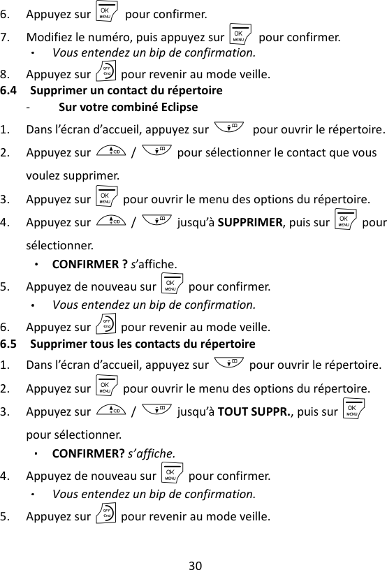 30  6. Appuyez sur M    pour confirmer. 7. Modifiez le numéro, puis appuyez sur M    pour confirmer.   Vous entendez un bip de confirmation. 8. Appuyez sur O pour revenir au mode veille. 6.4 Supprimer un contact du répertoire -   Sur votre combiné Eclipse   1. Dans l’écran d’accueil, appuyez sur - pour ouvrir le répertoire. 2. Appuyez sur + / - pour sélectionner le contact que vous voulez supprimer.   3. Appuyez sur M pour ouvrir le menu des options du répertoire. 4. Appuyez sur + / - jusqu’à SUPPRIMER, puis sur M pour sélectionner.   CONFIRMER ? s’affiche. 5. Appuyez de nouveau sur M pour confirmer.   Vous entendez un bip de confirmation. 6. Appuyez sur O pour revenir au mode veille. 6.5 Supprimer tous les contacts du répertoire 1. Dans l’écran d’accueil, appuyez sur - pour ouvrir le répertoire. 2. Appuyez sur M pour ouvrir le menu des options du répertoire. 3. Appuyez sur + / - jusqu’à TOUT SUPPR., puis sur M pour sélectionner. CONFIRMER? s’affiche. 4. Appuyez de nouveau sur M pour confirmer.   Vous entendez un bip de confirmation. 5. Appuyez sur O pour revenir au mode veille. 