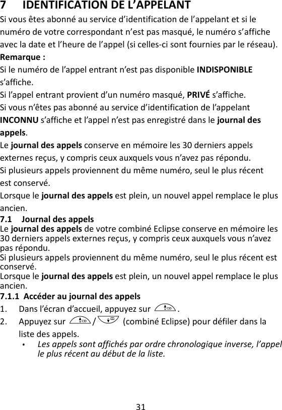 31  7 IDENTIFICATION DE L’APPELANT Si vous êtes abonné au service d’identification de l’appelant et si le numéro de votre correspondant n’est pas masqué, le numéro s’affiche avec la date et l’heure de l’appel (si celles-ci sont fournies par le réseau).   Remarque : Si le numéro de l’appel entrant n’est pas disponible INDISPONIBLE s’affiche. Si l’appel entrant provient d’un numéro masqué, PRIVÉ s’affiche.   Si vous n’êtes pas abonné au service d’identification de l’appelant INCONNU s’affiche et l’appel n’est pas enregistré dans le journal des appels. Le journal des appels conserve en mémoire les 30 derniers appels externes reçus, y compris ceux auxquels vous n’avez pas répondu.   Si plusieurs appels proviennent du même numéro, seul le plus récent est conservé.   Lorsque le journal des appels est plein, un nouvel appel remplace le plus ancien. 7.1 Journal des appels Le journal des appels de votre combiné Eclipse conserve en mémoire les 30 derniers appels externes reçus, y compris ceux auxquels vous n’avez pas répondu.   Si plusieurs appels proviennent du même numéro, seul le plus récent est conservé.   Lorsque le journal des appels est plein, un nouvel appel remplace le plus ancien. 7.1.1 Accéder au journal des appels 1. Dans l’écran d’accueil, appuyez sur +. 2. Appuyez sur +/- (combiné Eclipse) pour défiler dans la liste des appels.   Les appels sont affichés par ordre chronologique inverse, l’appel le plus récent au début de la liste.   