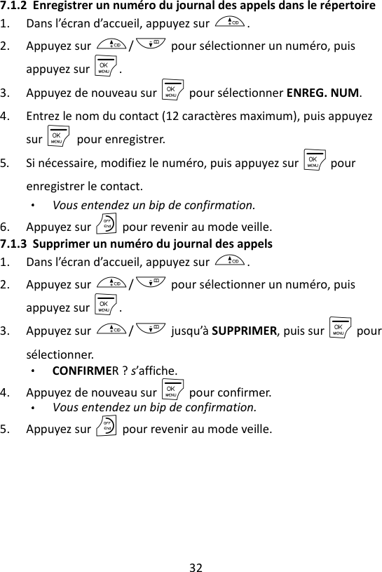 32  7.1.2 Enregistrer un numéro du journal des appels dans le répertoire 1. Dans l’écran d’accueil, appuyez sur +. 2. Appuyez sur +/- pour sélectionner un numéro, puis appuyez sur M. 3. Appuyez de nouveau sur M pour sélectionner ENREG. NUM. 4. Entrez le nom du contact (12 caractères maximum), puis appuyez sur M    pour enregistrer. 5. Si nécessaire, modifiez le numéro, puis appuyez sur M pour enregistrer le contact.   Vous entendez un bip de confirmation. 6. Appuyez sur O pour revenir au mode veille. 7.1.3 Supprimer un numéro du journal des appels 1. Dans l’écran d’accueil, appuyez sur +. 2. Appuyez sur +/- pour sélectionner un numéro, puis appuyez sur M. 3. Appuyez sur +/- jusqu’à SUPPRIMER, puis sur M pour sélectionner. CONFIRMER ? s’affiche. 4. Appuyez de nouveau sur M pour confirmer. Vous entendez un bip de confirmation. 5. Appuyez sur O pour revenir au mode veille. 