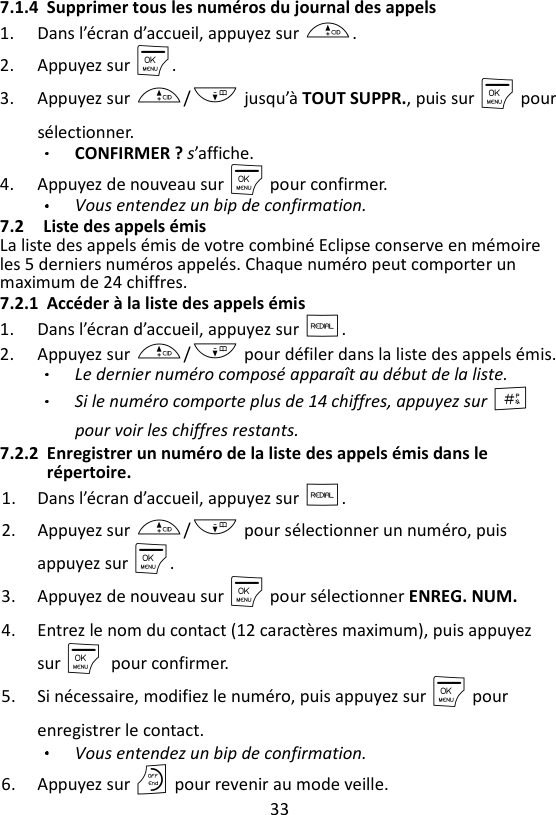 33  7.1.4 Supprimer tous les numéros du journal des appels 1. Dans l’écran d’accueil, appuyez sur +. 2. Appuyez sur M. 3. Appuyez sur +/- jusqu’à TOUT SUPPR., puis sur M pour sélectionner. CONFIRMER ? s’affiche.   4. Appuyez de nouveau sur M pour confirmer. Vous entendez un bip de confirmation. 7.2 Liste des appels émis La liste des appels émis de votre combiné Eclipse conserve en mémoire les 5 derniers numéros appelés. Chaque numéro peut comporter un maximum de 24 chiffres. 7.2.1 Accéder à la liste des appels émis 1. Dans l’écran d’accueil, appuyez sur R. 2. Appuyez sur +/- pour défiler dans la liste des appels émis.   Le dernier numéro composé apparaît au début de la liste. Si le numéro comporte plus de 14 chiffres, appuyez sur # pour voir les chiffres restants. 7.2.2 Enregistrer un numéro de la liste des appels émis dans le répertoire. 1. Dans l’écran d’accueil, appuyez sur R. 2. Appuyez sur +/- pour sélectionner un numéro, puis appuyez sur M. 3. Appuyez de nouveau sur M pour sélectionner ENREG. NUM. 4. Entrez le nom du contact (12 caractères maximum), puis appuyez sur M pour confirmer. 5. Si nécessaire, modifiez le numéro, puis appuyez sur M pour enregistrer le contact. Vous entendez un bip de confirmation. 6. Appuyez sur O pour revenir au mode veille. 