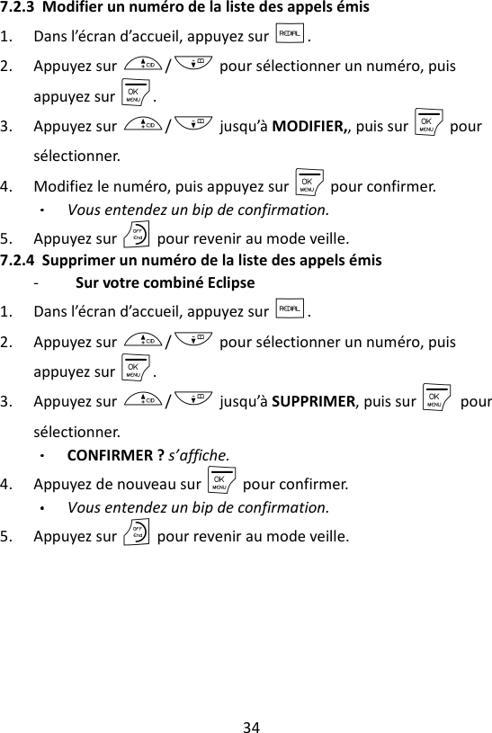 34  7.2.3 Modifier un numéro de la liste des appels émis 1. Dans l’écran d’accueil, appuyez sur R. 2. Appuyez sur +/- pour sélectionner un numéro, puis appuyez sur M. 3. Appuyez sur +/- jusqu’à MODIFIER,, puis sur M pour sélectionner. 4. Modifiez le numéro, puis appuyez sur M pour confirmer. Vous entendez un bip de confirmation. 5. Appuyez sur O pour revenir au mode veille. 7.2.4 Supprimer un numéro de la liste des appels émis -   Sur votre combiné Eclipse   1. Dans l’écran d’accueil, appuyez sur R. 2. Appuyez sur +/- pour sélectionner un numéro, puis appuyez sur M. 3. Appuyez sur +/- jusqu’à SUPPRIMER, puis sur M    pour sélectionner. CONFIRMER ? s’affiche.  4. Appuyez de nouveau sur M pour confirmer. Vous entendez un bip de confirmation. 5. Appuyez sur O pour revenir au mode veille. 