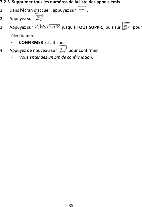 35  7.2.5 Supprimer tous les numéros de la liste des appels émis 1. Dans l’écran d’accueil, appuyez sur R. 2. Appuyez sur M. 3. Appuyez sur +/- jusqu’à TOUT SUPPR., puis sur M    pour sélectionner. CONFIRMER ? s’affiche.   4. Appuyez de nouveau sur M pour confirmer. Vous entendez un bip de confirmation. 