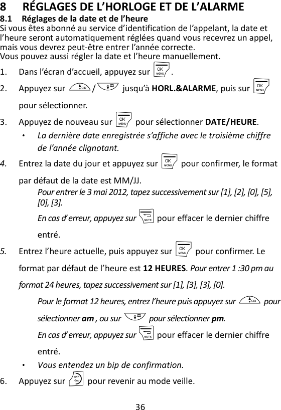 36  8 RÉGLAGES DE L’HORLOGE ET DE L’ALARME 8.1 Réglages de la date et de l’heure Si vous êtes abonné au service d’identification de l’appelant, la date et l’heure seront automatiquement réglées quand vous recevrez un appel, mais vous devrez peut-être entrer l’année correcte. Vous pouvez aussi régler la date et l’heure manuellement. 1. Dans l’écran d’accueil, appuyez sur M. 2. Appuyez sur +/- jusqu’à HORL.&amp;ALARME, puis sur M    pour sélectionner. 3. Appuyez de nouveau sur M pour sélectionner DATE/HEURE. La dernière date enregistrée s’affiche avec le troisième chiffre de l’année clignotant. 4. Entrez la date du jour et appuyez sur M pour confirmer, le format par défaut de la date est MM/JJ.   Pour entrer le 3 mai 2012, tapez successivement sur [1], [2], [0], [5], [0], [3]. En cas d’erreur, appuyez sur m pour effacer le dernier chiffre entré. 5. Entrez l’heure actuelle, puis appuyez sur M pour confirmer. Le format par défaut de l’heure est 12 HEURES. Pour entrer 1 :30 pm au format 24 heures, tapez successivement sur [1], [3], [3], [0]. Pour le format 12 heures, entrez l’heure puis appuyez sur + pour sélectionner am , ou sur - pour sélectionner pm. En cas d’erreur, appuyez sur m pour effacer le dernier chiffre entré. Vous entendez un bip de confirmation. 6. Appuyez sur O pour revenir au mode veille. 