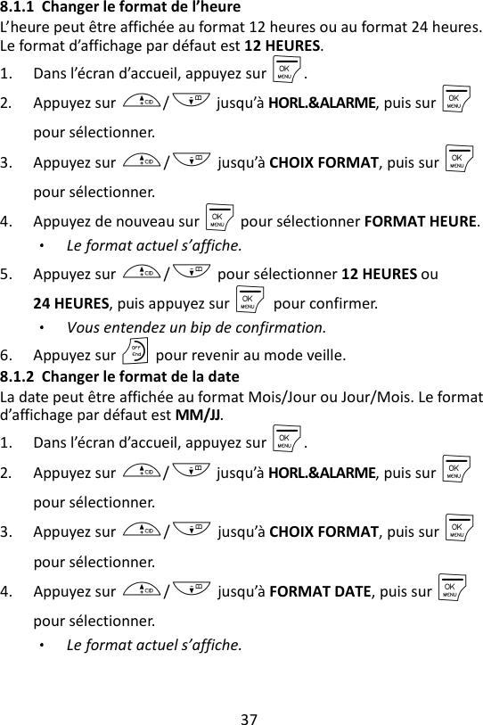 37  8.1.1 Changer le format de l’heure L’heure peut être affichée au format 12 heures ou au format 24 heures. Le format d’affichage par défaut est 12 HEURES. 1. Dans l’écran d’accueil, appuyez sur M. 2. Appuyez sur +/- jusqu’à HORL.&amp;ALARME, puis sur M    pour sélectionner. 3. Appuyez sur +/- jusqu’à CHOIX FORMAT, puis sur M    pour sélectionner. 4. Appuyez de nouveau sur M pour sélectionner FORMAT HEURE. Le format actuel s’affiche. 5. Appuyez sur +/- pour sélectionner 12 HEURES ou 24 HEURES, puis appuyez sur M    pour confirmer. Vous entendez un bip de confirmation. 6. Appuyez sur O pour revenir au mode veille. 8.1.2 Changer le format de la date La date peut être affichée au format Mois/Jour ou Jour/Mois. Le format d’affichage par défaut est MM/JJ. 1. Dans l’écran d’accueil, appuyez sur M. 2. Appuyez sur +/- jusqu’à HORL.&amp;ALARME, puis sur M    pour sélectionner. 3. Appuyez sur +/- jusqu’à CHOIX FORMAT, puis sur M pour sélectionner. 4. Appuyez sur +/- jusqu’à FORMAT DATE, puis sur M    pour sélectionner. Le format actuel s’affiche. 