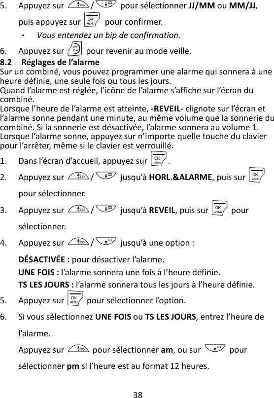 38  5. Appuyez sur +/- pour sélectionner JJ/MM ou MM/JJ, puis appuyez sur M    pour confirmer. Vous entendez un bip de confirmation. 6. Appuyez sur O pour revenir au mode veille. 8.2 Réglages de l’alarme Sur un combiné, vous pouvez programmer une alarme qui sonnera à une heure définie, une seule fois ou tous les jours. Quand l’alarme est réglée, l’icône de l’alarme s’affiche sur l’écran du combiné. Lorsque l’heure de l’alarme est atteinte, -REVEIL- clignote sur l’écran et l’alarme sonne pendant une minute, au même volume que la sonnerie du combiné. Si la sonnerie est désactivée, l’alarme sonnera au volume 1. Lorsque l’alarme sonne, appuyez sur n’importe quelle touche du clavier pour l’arrêter, même si le clavier est verrouillé. 1. Dans l’écran d’accueil, appuyez sur M. 2. Appuyez sur +/- jusqu’à HORL.&amp;ALARME, puis sur M pour sélectionner. 3. Appuyez sur +/- jusqu’à REVEIL, puis sur M pour sélectionner. 4. Appuyez sur +/- jusqu’à une option : DÉSACTIVÉE : pour désactiver l’alarme. UNE FOIS : l’alarme sonnera une fois à l’heure définie. TS LES JOURS : l’alarme sonnera tous les jours à l’heure définie. 5. Appuyez sur M pour sélectionner l’option. 6. Si vous sélectionnez UNE FOIS ou TS LES JOURS, entrez l’heure de l’alarme. Appuyez sur + pour sélectionner am, ou sur - pour sélectionner pm si l’heure est au format 12 heures. 