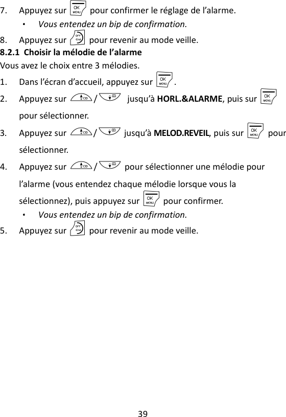 39  7. Appuyez sur M pour confirmer le réglage de l’alarme. Vous entendez un bip de confirmation. 8. Appuyez sur O pour revenir au mode veille. 8.2.1 Choisir la mélodie de l’alarme Vous avez le choix entre 3 mélodies. 1. Dans l’écran d’accueil, appuyez sur M. 2. Appuyez sur +/- jusqu’à HORL.&amp;ALARME, puis sur M    pour sélectionner. 3. Appuyez sur +/- jusqu’à MELOD.REVEIL, puis sur M    pour sélectionner. 4. Appuyez sur +/- pour sélectionner une mélodie pour l’alarme (vous entendez chaque mélodie lorsque vous la sélectionnez), puis appuyez sur M pour confirmer. Vous entendez un bip de confirmation. 5. Appuyez sur O pour revenir au mode veille. 