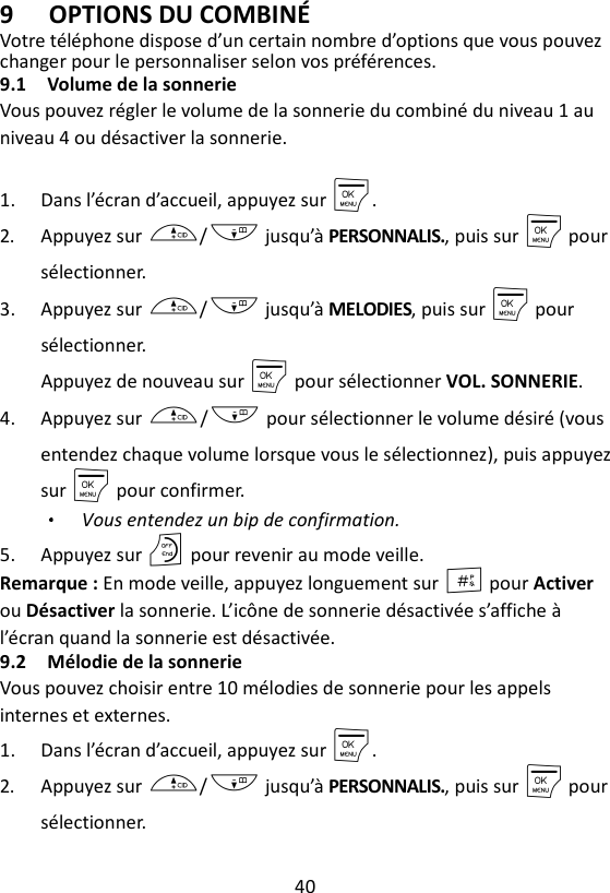 40  9 OPTIONS DU COMBINÉ Votre téléphone dispose d’un certain nombre d’options que vous pouvez changer pour le personnaliser selon vos préférences. 9.1 Volume de la sonnerie Vous pouvez régler le volume de la sonnerie du combiné du niveau 1 au niveau 4 ou désactiver la sonnerie.  1. Dans l’écran d’accueil, appuyez sur M. 2. Appuyez sur +/- jusqu’à PERSONNALIS., puis sur M pour sélectionner. 3. Appuyez sur +/- jusqu’à MELODIES, puis sur M pour sélectionner. Appuyez de nouveau sur M pour sélectionner VOL. SONNERIE. 4. Appuyez sur +/- pour sélectionner le volume désiré (vous entendez chaque volume lorsque vous le sélectionnez), puis appuyez sur M pour confirmer. Vous entendez un bip de confirmation. 5. Appuyez sur O pour revenir au mode veille. Remarque : En mode veille, appuyez longuement sur # pour Activer ou Désactiver la sonnerie. L’icône de sonnerie désactivée s’affiche à l’écran quand la sonnerie est désactivée. 9.2 Mélodie de la sonnerie   Vous pouvez choisir entre 10 mélodies de sonnerie pour les appels internes et externes. 1. Dans l’écran d’accueil, appuyez sur M. 2. Appuyez sur +/- jusqu’à PERSONNALIS., puis sur M pour sélectionner. 