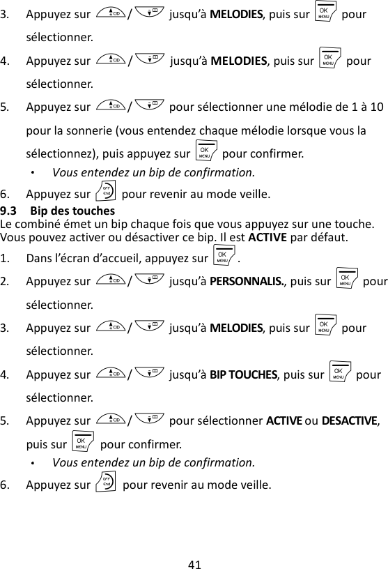 41  3. Appuyez sur +/- jusqu’à MELODIES, puis sur M pour sélectionner.   4. Appuyez sur +/- jusqu’à MELODIES, puis sur M pour sélectionner. 5. Appuyez sur +/- pour sélectionner une mélodie de 1 à 10 pour la sonnerie (vous entendez chaque mélodie lorsque vous la sélectionnez), puis appuyez sur M pour confirmer. Vous entendez un bip de confirmation. 6. Appuyez sur O pour revenir au mode veille. 9.3 Bip des touches Le combiné émet un bip chaque fois que vous appuyez sur une touche. Vous pouvez activer ou désactiver ce bip. Il est ACTIVE par défaut. 1. Dans l’écran d’accueil, appuyez sur M. 2. Appuyez sur +/- jusqu’à PERSONNALIS., puis sur M pour sélectionner. 3. Appuyez sur +/- jusqu’à MELODIES, puis sur M pour sélectionner. 4. Appuyez sur +/- jusqu’à BIP TOUCHES, puis sur M pour sélectionner. 5. Appuyez sur +/- pour sélectionner ACTIVE ou DESACTIVE, puis sur M    pour confirmer. Vous entendez un bip de confirmation. 6. Appuyez sur O    pour revenir au mode veille. 