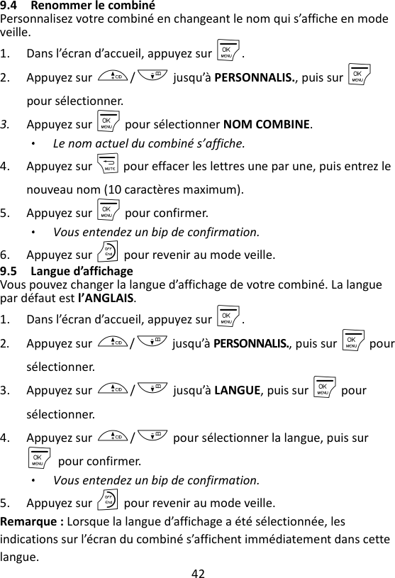 42  9.4 Renommer le combiné Personnalisez votre combiné en changeant le nom qui s’affiche en mode veille. 1. Dans l’écran d’accueil, appuyez sur M. 2. Appuyez sur +/- jusqu’à PERSONNALIS., puis sur M pour sélectionner. 3. Appuyez sur M pour sélectionner NOM COMBINE. Le nom actuel du combiné s’affiche. 4. Appuyez sur m pour effacer les lettres une par une, puis entrez le nouveau nom (10 caractères maximum). 5. Appuyez sur M pour confirmer. Vous entendez un bip de confirmation.   6. Appuyez sur O pour revenir au mode veille. 9.5 Langue d’affichage Vous pouvez changer la langue d’affichage de votre combiné. La langue par défaut est l’ANGLAIS. 1. Dans l’écran d’accueil, appuyez sur M. 2. Appuyez sur +/- jusqu’à PERSONNALIS., puis sur M pour sélectionner. 3. Appuyez sur +/- jusqu’à LANGUE, puis sur M pour sélectionner. 4. Appuyez sur +/- pour sélectionner la langue, puis sur M    pour confirmer. Vous entendez un bip de confirmation. 5. Appuyez sur O pour revenir au mode veille. Remarque : Lorsque la langue d’affichage a été sélectionnée, les indications sur l’écran du combiné s’affichent immédiatement dans cette langue. 