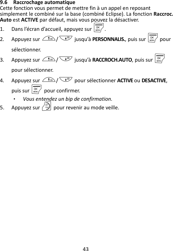 43  9.6 Raccrochage automatique   Cette fonction vous permet de mettre fin à un appel en reposant simplement le combiné sur la base (combiné Eclipse). La fonction Raccroc. Auto est ACTIVE par défaut, mais vous pouvez la désactiver. 1. Dans l’écran d’accueil, appuyez sur M. 2. Appuyez sur +/- jusqu’à PERSONNALIS., puis sur M pour sélectionner. 3. Appuyez sur +/- jusqu’à RACCROCH.AUTO, puis sur M pour sélectionner. 4. Appuyez sur +/- pour sélectionner ACTIVE ou DESACTIVE, puis sur M    pour confirmer. Vous entendez un bip de confirmation. 5. Appuyez sur O pour revenir au mode veille. 