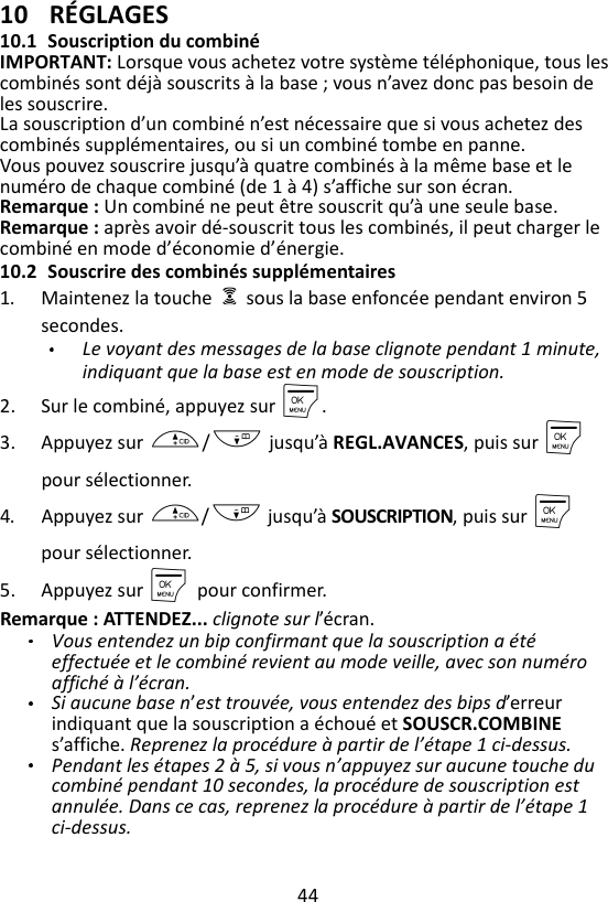 44  10 RÉGLAGES 10.1 Souscription du combiné IMPORTANT: Lorsque vous achetez votre système téléphonique, tous les combinés sont déjà souscrits à la base ; vous n’avez donc pas besoin de les souscrire. La souscription d’un combiné n’est nécessaire que si vous achetez des combinés supplémentaires, ou si un combiné tombe en panne. Vous pouvez souscrire jusqu’à quatre combinés à la même base et le numéro de chaque combiné (de 1 à 4) s’affiche sur son écran. Remarque : Un combiné ne peut être souscrit qu’à une seule base. Remarque : après avoir dé-souscrit tous les combinés, il peut charger le combiné en mode d’économie d’énergie. 10.2 Souscrire des combinés supplémentaires 1. Maintenez la touche    sous la base enfoncée pendant environ 5 secondes. Le voyant des messages de la base clignote pendant 1 minute, indiquant que la base est en mode de souscription. 2. Sur le combiné, appuyez sur M. 3. Appuyez sur +/- jusqu’à REGL.AVANCES, puis sur M pour sélectionner. 4. Appuyez sur +/- jusqu’à SOUSCRIPTION, puis sur M    pour sélectionner. 5. Appuyez sur M    pour confirmer. Remarque : ATTENDEZ... clignote sur l’écran. Vous entendez un bip confirmant que la souscription a été effectuée et le combiné revient au mode veille, avec son numéro affiché à l’écran.   Si aucune base n’est trouvée, vous entendez des bips d’erreur indiquant que la souscription a échoué et SOUSCR.COMBINE s’affiche. Reprenez la procédure à partir de l’étape 1 ci-dessus. Pendant les étapes 2 à 5, si vous n’appuyez sur aucune touche du combiné pendant 10 secondes, la procédure de souscription est annulée. Dans ce cas, reprenez la procédure à partir de l’étape 1 ci-dessus. 