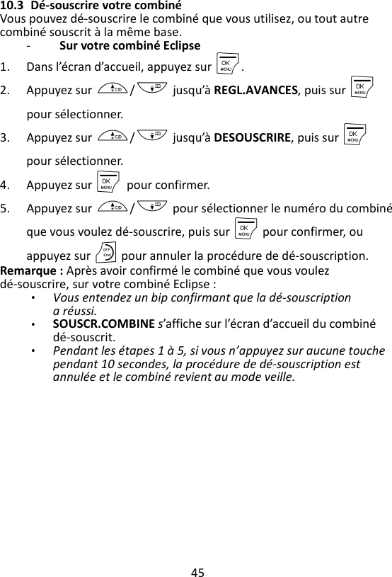 45  10.3 Dé-souscrire votre combiné Vous pouvez dé-souscrire le combiné que vous utilisez, ou tout autre combiné souscrit à la même base. -   Sur votre combiné Eclipse 1. Dans l’écran d’accueil, appuyez sur M. 2. Appuyez sur +/- jusqu’à REGL.AVANCES, puis sur M pour sélectionner. 3. Appuyez sur +/- jusqu’à DESOUSCRIRE, puis sur M pour sélectionner. 4. Appuyez sur M    pour confirmer. 5. Appuyez sur +/- pour sélectionner le numéro du combiné que vous voulez dé-souscrire, puis sur M pour confirmer, ou appuyez sur O pour annuler la procédure de dé-souscription. Remarque : Après avoir confirmé le combiné que vous voulez dé-souscrire, sur votre combiné Eclipse :   Vous entendez un bip confirmant que la dé-souscription a réussi. SOUSCR.COMBINE s’affiche sur l’écran d’accueil du combiné dé-souscrit. Pendant les étapes 1 à 5, si vous n’appuyez sur aucune touche pendant 10 secondes, la procédure de dé-souscription est annulée et le combiné revient au mode veille. 