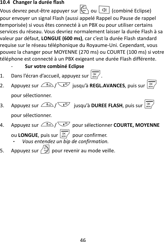 46  10.4 Changer la durée flash Vous devrez peut-être appuyer sur T ou F (combiné Eclipse)   pour envoyer un signal Flash (aussi appelé Rappel ou Pause de rappel temporisée) si vous êtes connecté à un PBX ou pour utiliser certains services du réseau. Vous devriez normalement laisser la durée Flash à sa valeur par défaut, LONGUE (600 ms), car c’est la durée Flash standard requise sur le réseau téléphonique du Royaume-Uni. Cependant, vous pouvez la changer pour MOYENNE (270 ms) ou COURTE (100 ms) si votre téléphone est connecté à un PBX exigeant une durée Flash différente. -  Sur votre combiné Eclipse 1. Dans l’écran d’accueil, appuyez sur M. 2. Appuyez sur +/- jusqu’à REGL.AVANCES, puis sur M pour sélectionner. 3. Appuyez sur +/- jusqu’à DUREE FLASH, puis sur M    pour sélectionner. 4. Appuyez sur +/- pour sélectionner COURTE, MOYENNE ou LONGUE, puis sur M    pour confirmer.   Vous entendez un bip de confirmation. 5. Appuyez sur O pour revenir au mode veille.  