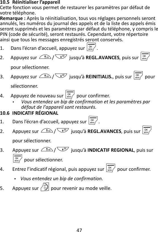 47  10.5 Réinitialiser l’appareil Cette fonction vous permet de restaurer les paramètres par défaut de votre téléphone. Remarque : Après la réinitialisation, tous vos réglages personnels seront annulés, les numéros du journal des appels et de la liste des appels émis seront supprimés et les paramètres par défaut du téléphone, y compris le PIN (code de sécurité), seront restaurés. Cependant, votre répertoire ainsi que tous les messages enregistrés seront conservés. 1. Dans l’écran d’accueil, appuyez sur M. 2. Appuyez sur +/- jusqu’à REGL.AVANCES, puis sur M pour sélectionner. 3. Appuyez sur +/- jusqu’à REINITIALIS., puis sur M pour sélectionner. 4. Appuyez de nouveau sur M pour confirmer.   Vous entendez un bip de confirmation et les paramètres par défaut de l’appareil sont restaurés. 10.6 INDICATIF RÉGIONAL 1. Dans l’écran d’accueil, appuyez sur M. 2. Appuyez sur +/- jusqu’à REGL.AVANCES, puis sur M pour sélectionner. 3. Appuyez sur +/- jusqu’à INDICATIF REGIONAL, puis sur M pour sélectionner. 4. Entrez l’indicatif régional, puis appuyez sur M pour confirmer.  Vous entendez un bip de confirmation. 5. Appuyez sur O pour revenir au mode veille. 