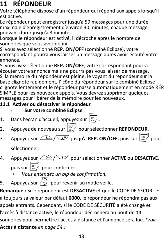 48  11 RÉPONDEUR Votre téléphone dispose d’un répondeur qui répond aux appels lorsqu’il est activé.   Le répondeur peut enregistrer jusqu’à 59 messages pour une durée maximale d’enregistrement d’environ 30 minutes, chaque message pouvant durer jusqu’à 3 minutes.   Lorsque le répondeur est activé, il décroche après le nombre de sonneries que vous avez défini.   Si vous avez sélectionné REP. ON/OFF (combiné Eclipse), votre correspondant pourra vous laisser un message après avoir écouté votre annonce.   Si vous avez sélectionné REP. ON/OFF, votre correspondant pourra écouter votre annonce mais ne pourra pas vous laisser de message. Si la mémoire du répondeur est pleine, le voyant du répondeur sur la base clignote rapidement, l’icône du répondeur sur le combiné Eclipse clignote lentement et le répondeur passe automatiquement en mode RÉP. SIMPLE pour les nouveaux appels. Vous devrez supprimer quelques messages pour libérer de la mémoire pour les nouveaux. 11.1 Activer ou désactiver le répondeur -   Sur votre combiné Eclipse 1. Dans l’écran d’accueil, appuyez sur M. 2. Appuyez de nouveau sur M pour sélectionner REPONDEUR. 3. Appuyez sur +/- jusqu’à REP. ON/OFF. puis sur M pour sélectionner. 4. Appuyez sur +/- pour sélectionner ACTIVE ou DESACTIVE, puis sur M    pour confirmer. Vous entendez un bip de confirmation. 5. Appuyez sur O pour revenir au mode veille. Remarque : Si le répondeur est DESACTIVE et que le CODE DE SÉCURITÉ a toujours sa valeur par défaut 0000, le répondeur ne répondra pas aux appels entrants. Cependant, si le CODE DE SÉCURITÉ a été changé et l’accès à distance activé, le répondeur décrochera au bout de 14 sonneries pour permettre l’accès à distance et l’annonce sera lue. (Voir Accès à distance en page 54.)  