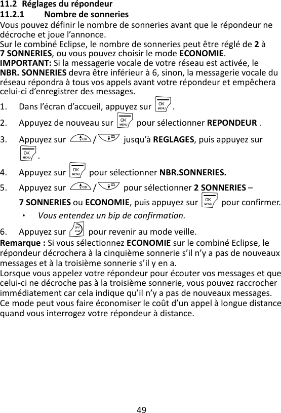 49  11.2 Réglages du répondeur 11.2.1 Nombre de sonneries Vous pouvez définir le nombre de sonneries avant que le répondeur ne décroche et joue l’annonce. Sur le combiné Eclipse, le nombre de sonneries peut être réglé de 2 à 7 SONNERIES, ou vous pouvez choisir le mode ECONOMIE. IMPORTANT: Si la messagerie vocale de votre réseau est activée, le NBR. SONNERIES devra être inférieur à 6, sinon, la messagerie vocale du réseau répondra à tous vos appels avant votre répondeur et empêchera celui-ci d’enregistrer des messages. 1. Dans l’écran d’accueil, appuyez sur M. 2. Appuyez de nouveau sur M pour sélectionner REPONDEUR . 3. Appuyez sur +/- jusqu’à REGLAGES, puis appuyez sur M. 4. Appuyez sur M pour sélectionner NBR.SONNERIES. 5. Appuyez sur +/- pour sélectionner 2 SONNERIES – 7 SONNERIES ou ECONOMIE, puis appuyez sur M pour confirmer. Vous entendez un bip de confirmation.   6. Appuyez sur O pour revenir au mode veille. Remarque : Si vous sélectionnez ECONOMIE sur le combiné Eclipse, le répondeur décrochera à la cinquième sonnerie s’il n’y a pas de nouveaux messages et à la troisième sonnerie s’il y en a.   Lorsque vous appelez votre répondeur pour écouter vos messages et que celui-ci ne décroche pas à la troisième sonnerie, vous pouvez raccrocher immédiatement car cela indique qu’il n’y a pas de nouveaux messages. Ce mode peut vous faire économiser le coût d’un appel à longue distance quand vous interrogez votre répondeur à distance.   