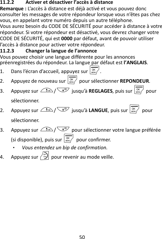 50  11.2.2 Activer et désactiver l’accès à distance Remarque : L’accès à distance est déjà activé et vous pouvez donc consulter les messages de votre répondeur lorsque vous n’êtes pas chez vous, en appelant votre numéro depuis un autre téléphone. Vous aurez besoin du CODE DE SÉCURITÉ pour accéder à distance à votre répondeur. Si votre répondeur est désactivé, vous devrez changer votre CODE DE SÉCURITÉ, qui est 0000 par défaut, avant de pouvoir utiliser l’accès à distance pour activer votre répondeur. 11.2.3 Changer la langue de l’annonce   Vous pouvez choisir une langue différente pour les annonces préenregistrées du répondeur. La langue par défaut est l’ANGLAIS.   1. Dans l’écran d’accueil, appuyez sur M. 2. Appuyez de nouveau sur M pour sélectionner REPONDEUR. 3. Appuyez sur +/- jusqu’à REGLAGES, puis sur M pour sélectionner. 2. Appuyez sur +/- jusqu’à LANGUE, puis sur M    pour sélectionner. 3. Appuyez sur +/- pour sélectionner votre langue préférée (si disponible), puis sur M    pour confirmer. Vous entendez un bip de confirmation.   4. Appuyez sur O pour revenir au mode veille.   