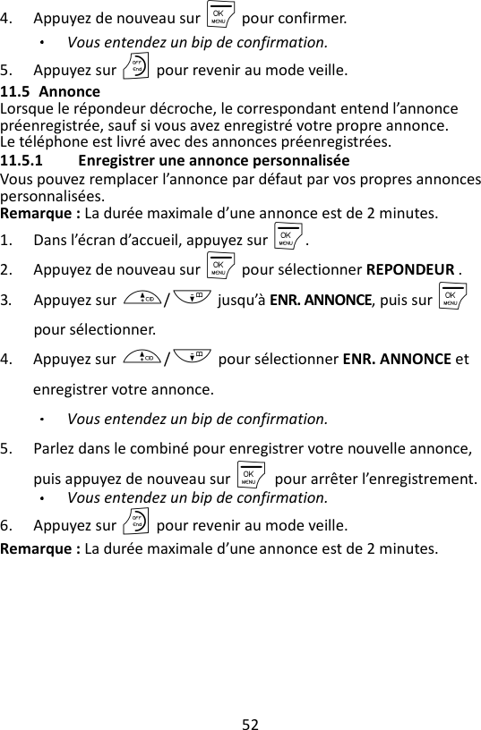 52  4. Appuyez de nouveau sur M pour confirmer. Vous entendez un bip de confirmation. 5. Appuyez sur O pour revenir au mode veille. 11.5 Annonce Lorsque le répondeur décroche, le correspondant entend l’annonce préenregistrée, sauf si vous avez enregistré votre propre annonce. Le téléphone est livré avec des annonces préenregistrées. 11.5.1 Enregistrer une annonce personnalisée Vous pouvez remplacer l’annonce par défaut par vos propres annonces personnalisées. Remarque : La durée maximale d’une annonce est de 2 minutes. 1. Dans l’écran d’accueil, appuyez sur M. 2. Appuyez de nouveau sur M pour sélectionner REPONDEUR . 3. Appuyez sur +/- jusqu’à ENR. ANNONCE, puis sur M pour sélectionner. 4. Appuyez sur +/- pour sélectionner ENR. ANNONCE et enregistrer votre annonce. Vous entendez un bip de confirmation. 5. Parlez dans le combiné pour enregistrer votre nouvelle annonce, puis appuyez de nouveau sur M    pour arrêter l’enregistrement.   Vous entendez un bip de confirmation. 6. Appuyez sur O pour revenir au mode veille. Remarque : La durée maximale d’une annonce est de 2 minutes. 