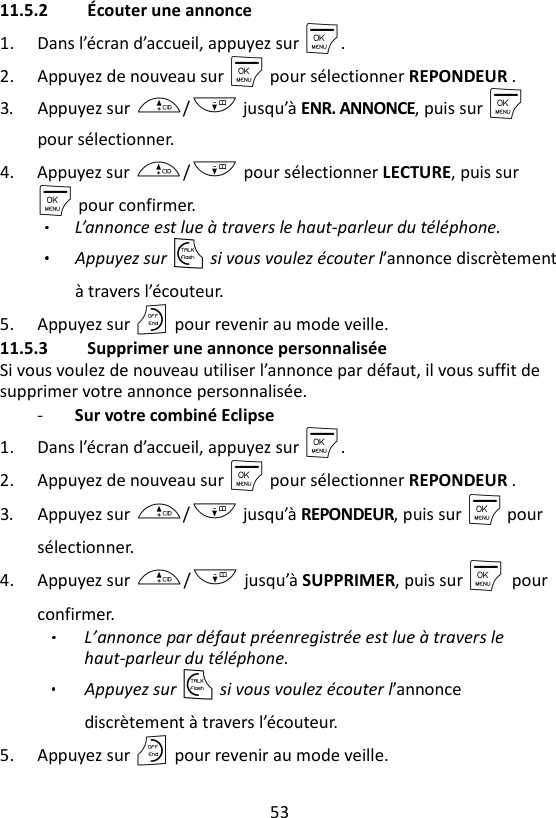 53  11.5.2 Écouter une annonce 1. Dans l’écran d’accueil, appuyez sur M. 2. Appuyez de nouveau sur M pour sélectionner REPONDEUR . 3. Appuyez sur +/- jusqu’à ENR. ANNONCE, puis sur M pour sélectionner.   4. Appuyez sur +/- pour sélectionner LECTURE, puis sur M pour confirmer. L’annonce est lue à travers le haut-parleur du téléphone.   Appuyez sur T si vous voulez écouter l’annonce discrètement à travers l’écouteur.   5. Appuyez sur O pour revenir au mode veille. 11.5.3 Supprimer une annonce personnalisée Si vous voulez de nouveau utiliser l’annonce par défaut, il vous suffit de supprimer votre annonce personnalisée. - Sur votre combiné Eclipse 1. Dans l’écran d’accueil, appuyez sur M. 2. Appuyez de nouveau sur M pour sélectionner REPONDEUR . 3. Appuyez sur +/- jusqu’à REPONDEUR, puis sur M pour sélectionner. 4. Appuyez sur +/- jusqu’à SUPPRIMER, puis sur M    pour confirmer.   L’annonce par défaut préenregistrée est lue à travers le haut-parleur du téléphone.   Appuyez sur T si vous voulez écouter l’annonce discrètement à travers l’écouteur. 5. Appuyez sur O pour revenir au mode veille. 