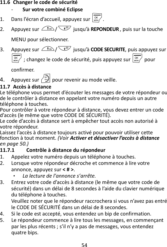 54  11.6 Changer le code de sécurité - Sur votre combiné Eclipse   1. Dans l’écran d’accueil, appuyez sur M. 2. Appuyez sur +/- jusqu’à REPONDEUR , puis sur la touche MENU pour sélectionner. 3. Appuyez sur +/- jusqu’à CODE SECURITE, puis appuyez sur M ; changez le code de sécurité, puis appuyez sur M pour confirmer. 4. Appuyez sur O pour revenir au mode veille. 11.7 Accès à distance Le téléphone vous permet d’écouter les messages de votre répondeur ou de le contrôler à distance en appelant votre numéro depuis un autre téléphone à touches.   Pour contrôler à votre répondeur à distance, vous devez entrer un code d’accès (le même que votre CODE DE SÉCURITÉ).   Le code d’accès à distance sert à empêcher tout accès non autorisé à votre répondeur. Laissez l’accès à distance toujours activé pour pouvoir utiliser cette fonction à tout moment. (Voir Activer et désactiver l’accès à distance en page 50.)   11.7.1 Contrôle à distance du répondeur 1. Appelez votre numéro depuis un téléphone à touches. 2. Lorsque votre répondeur décroche et commence à lire votre annonce, appuyez sur &lt; # &gt;.   La lecture de l’annonce s’arrête. 3. Entrez votre code d’accès à distance (le même que votre code de sécurité) dans un délai de 8 secondes à l’aide du clavier numérique du téléphone à touches.   Veuillez noter que le répondeur raccrochera si vous n’avez pas entré le CODE DE SÉCURITÉ dans un délai de 8 secondes.   4. Si le code est accepté, vous entendez un bip de confirmation. 5. Le répondeur commence à lire tous les messages, en commençant par les plus récents ; s’il n’y a pas de messages, vous entendez quatre bips.   