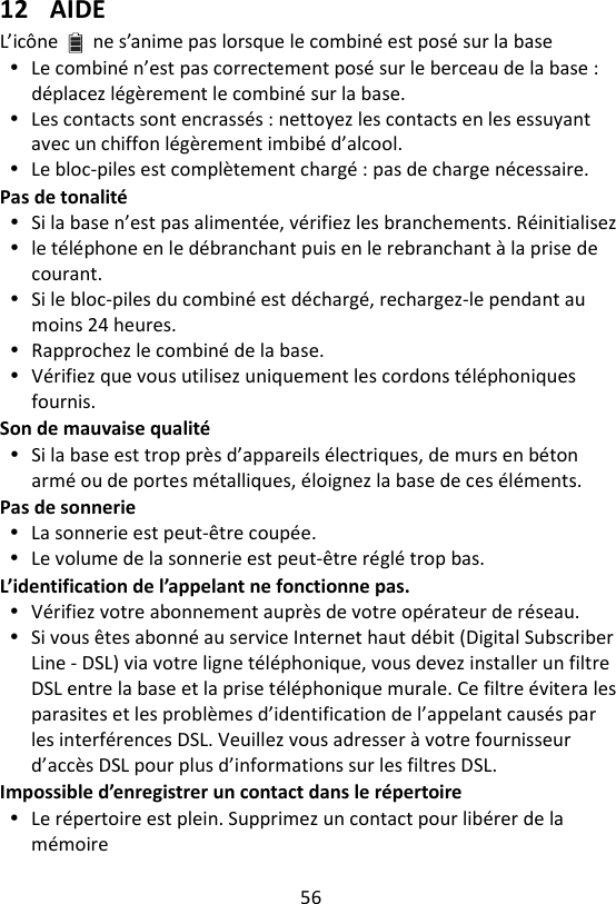 56   12 AIDE L’icône ne s’anime pas lorsque le combiné est posé sur la base  Le combiné n’est pas correctement posé sur le berceau de la base :   déplacez légèrement le combiné sur la base.  Les contacts sont encrassés : nettoyez les contacts en les essuyant avec un chiffon légèrement imbibé d’alcool.  Le bloc-piles est complètement chargé : pas de charge nécessaire. Pas de tonalité  Si la base n’est pas alimentée, vérifiez les branchements. Réinitialisez  le téléphone en le débranchant puis en le rebranchant à la prise de courant.  Si le bloc-piles du combiné est déchargé, rechargez-le pendant au moins 24 heures.  Rapprochez le combiné de la base.  Vérifiez que vous utilisez uniquement les cordons téléphoniques fournis. Son de mauvaise qualité  Si la base est trop près d’appareils électriques, de murs en béton armé ou de portes métalliques, éloignez la base de ces éléments. Pas de sonnerie  La sonnerie est peut-être coupée.  Le volume de la sonnerie est peut-être réglé trop bas. L’identification de l’appelant ne fonctionne pas.  Vérifiez votre abonnement auprès de votre opérateur de réseau.  Si vous êtes abonné au service Internet haut débit (Digital Subscriber Line - DSL) via votre ligne téléphonique, vous devez installer un filtre DSL entre la base et la prise téléphonique murale. Ce filtre évitera les parasites et les problèmes d’identification de l’appelant causés par les interférences DSL. Veuillez vous adresser à votre fournisseur d’accès DSL pour plus d’informations sur les filtres DSL. Impossible d’enregistrer un contact dans le répertoire  Le répertoire est plein. Supprimez un contact pour libérer de la mémoire 