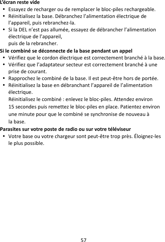 57  L’écran reste vide  Essayez de recharger ou de remplacer le bloc-piles rechargeable.  Réinitialisez la base. Débranchez l’alimentation électrique de l’appareil, puis rebranchez-la.  Si la DEL n’est pas allumée, essayez de débrancher l’alimentation électrique de l’appareil, puis de la rebrancher. Si le combiné se déconnecte de la base pendant un appel  Vérifiez que le cordon électrique est correctement branché à la base.  Vérifiez que l’adaptateur secteur est correctement branché à une prise de courant.  Rapprochez le combiné de la base. Il est peut-être hors de portée.  Réinitialisez la base en débranchant l’appareil de l’alimentation électrique. Réinitialisez le combiné : enlevez le bloc-piles. Attendez environ 15 secondes puis remettez le bloc-piles en place. Patientez environ une minute pour que le combiné se synchronise de nouveau à la base. Parasites sur votre poste de radio ou sur votre téléviseur  Votre base ou votre chargeur sont peut-être trop près. Éloignez-les le plus possible.    