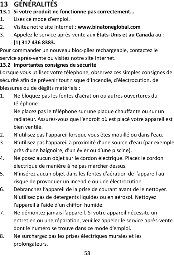 58  13 GÉNÉRALITÉS 13.1 Si votre produit ne fonctionne pas correctement… 1.  Lisez ce mode d’emploi. 2.  Visitez notre site Internet : www.binatoneglobal.com 3.  Appelez le service après-vente aux États-Unis et au Canada au : (1) 317 436 8383. Pour commander un nouveau bloc-piles rechargeable, contactez le service après-vente ou visitez notre site Internet. 13.2 Importantes consignes de sécurité Lorsque vous utilisez votre téléphone, observez ces simples consignes de sécurité afin de prévenir tout risque d’incendie, d’électrocution, de blessures ou de dégâts matériels : 1.  Ne bloquez pas les fentes d’aération ou autres ouvertures du téléphone. Ne placez pas le téléphone sur une plaque chauffante ou sur un radiateur. Assurez-vous que l’endroit où est placé votre appareil est bien ventilé. 2.  N’utilisez pas l’appareil lorsque vous êtes mouillé ou dans l’eau. 3.  N’utilisez pas l’appareil à proximité d’une source d’eau (par exemple près d’une baignoire, d’un évier ou d’une piscine). 4.  Ne posez aucun objet sur le cordon électrique. Placez le cordon électrique de manière à ne pas marcher dessus. 5.  N’insérez aucun objet dans les fentes d’aération de l’appareil au risque de provoquer un incendie ou une électrocution. 6.  Débranchez l’appareil de la prise de courant avant de le nettoyer. N’utilisez pas de détergents liquides ou en aérosol. Nettoyez l’appareil à l’aide d’un chiffon humide. 7.  Ne démontez jamais l’appareil. Si votre appareil nécessite un entretien ou une réparation, veuillez appeler le service après-vente dont le numéro se trouve dans ce mode d’emploi. 8.  Ne surchargez pas les prises électriques murales et les prolongateurs. 