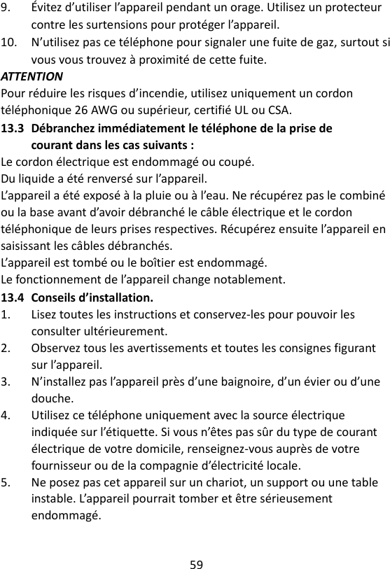 59  9.  Évitez d’utiliser l’appareil pendant un orage. Utilisez un protecteur contre les surtensions pour protéger l’appareil. 10.  N’utilisez pas ce téléphone pour signaler une fuite de gaz, surtout si vous vous trouvez à proximité de cette fuite. ATTENTION Pour réduire les risques d’incendie, utilisez uniquement un cordon téléphonique 26 AWG ou supérieur, certifié UL ou CSA. 13.3 Débranchez immédiatement le téléphone de la prise de courant dans les cas suivants : Le cordon électrique est endommagé ou coupé. Du liquide a été renversé sur l’appareil. L’appareil a été exposé à la pluie ou à l’eau. Ne récupérez pas le combiné ou la base avant d’avoir débranché le câble électrique et le cordon téléphonique de leurs prises respectives. Récupérez ensuite l’appareil en saisissant les câbles débranchés. L’appareil est tombé ou le boîtier est endommagé. Le fonctionnement de l’appareil change notablement.   13.4 Conseils d’installation. 1.  Lisez toutes les instructions et conservez-les pour pouvoir les consulter ultérieurement. 2.  Observez tous les avertissements et toutes les consignes figurant sur l’appareil. 3.  N’installez pas l’appareil près d’une baignoire, d’un évier ou d’une douche. 4.  Utilisez ce téléphone uniquement avec la source électrique indiquée sur l’étiquette. Si vous n’êtes pas sûr du type de courant électrique de votre domicile, renseignez-vous auprès de votre fournisseur ou de la compagnie d’électricité locale. 5.  Ne posez pas cet appareil sur un chariot, un support ou une table instable. L’appareil pourrait tomber et être sérieusement endommagé. 