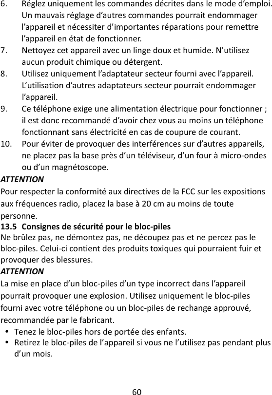 60  6.  Réglez uniquement les commandes décrites dans le mode d’emploi. Un mauvais réglage d’autres commandes pourrait endommager l’appareil et nécessiter d’importantes réparations pour remettre l’appareil en état de fonctionner. 7.  Nettoyez cet appareil avec un linge doux et humide. N’utilisez aucun produit chimique ou détergent. 8.  Utilisez uniquement l’adaptateur secteur fourni avec l’appareil. L’utilisation d’autres adaptateurs secteur pourrait endommager l’appareil. 9.  Ce téléphone exige une alimentation électrique pour fonctionner ; il est donc recommandé d’avoir chez vous au moins un téléphone fonctionnant sans électricité en cas de coupure de courant. 10.  Pour éviter de provoquer des interférences sur d’autres appareils, ne placez pas la base près d’un téléviseur, d’un four à micro-ondes ou d’un magnétoscope. ATTENTION Pour respecter la conformité aux directives de la FCC sur les expositions aux fréquences radio, placez la base à 20 cm au moins de toute personne. 13.5 Consignes de sécurité pour le bloc-piles Ne brûlez pas, ne démontez pas, ne découpez pas et ne percez pas le bloc-piles. Celui-ci contient des produits toxiques qui pourraient fuir et provoquer des blessures. ATTENTION La mise en place d’un bloc-piles d’un type incorrect dans l’appareil pourrait provoquer une explosion. Utilisez uniquement le bloc-piles fourni avec votre téléphone ou un bloc-piles de rechange approuvé, recommandée par le fabricant.  Tenez le bloc-piles hors de portée des enfants.  Retirez le bloc-piles de l’appareil si vous ne l’utilisez pas pendant plus d’un mois. 