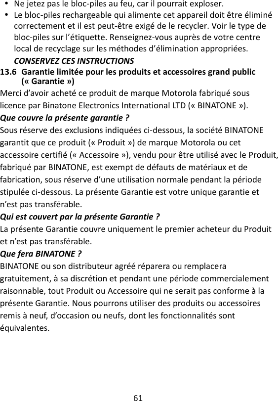 61   Ne jetez pas le bloc-piles au feu, car il pourrait exploser.  Le bloc-piles rechargeable qui alimente cet appareil doit être éliminé correctement et il est peut-être exigé de le recycler. Voir le type de bloc-piles sur l’étiquette. Renseignez-vous auprès de votre centre local de recyclage sur les méthodes d’élimination appropriées. CONSERVEZ CES INSTRUCTIONS 13.6 Garantie limitée pour les produits et accessoires grand public (« Garantie ») Merci d’avoir acheté ce produit de marque Motorola fabriqué sous licence par Binatone Electronics International LTD (« BINATONE »). Que couvre la présente garantie ? Sous réserve des exclusions indiquées ci-dessous, la société BINATONE garantit que ce produit (« Produit ») de marque Motorola ou cet accessoire certifié (« Accessoire »), vendu pour être utilisé avec le Produit, fabriqué par BINATONE, est exempt de défauts de matériaux et de fabrication, sous réserve d’une utilisation normale pendant la période stipulée ci-dessous. La présente Garantie est votre unique garantie et n’est pas transférable. Qui est couvert par la présente Garantie ? La présente Garantie couvre uniquement le premier acheteur du Produit et n’est pas transférable. Que fera BINATONE ? BINATONE ou son distributeur agréé réparera ou remplacera gratuitement, à sa discrétion et pendant une période commercialement raisonnable, tout Produit ou Accessoire qui ne serait pas conforme à la présente Garantie. Nous pourrons utiliser des produits ou accessoires remis à neuf, d’occasion ou neufs, dont les fonctionnalités sont équivalentes. 