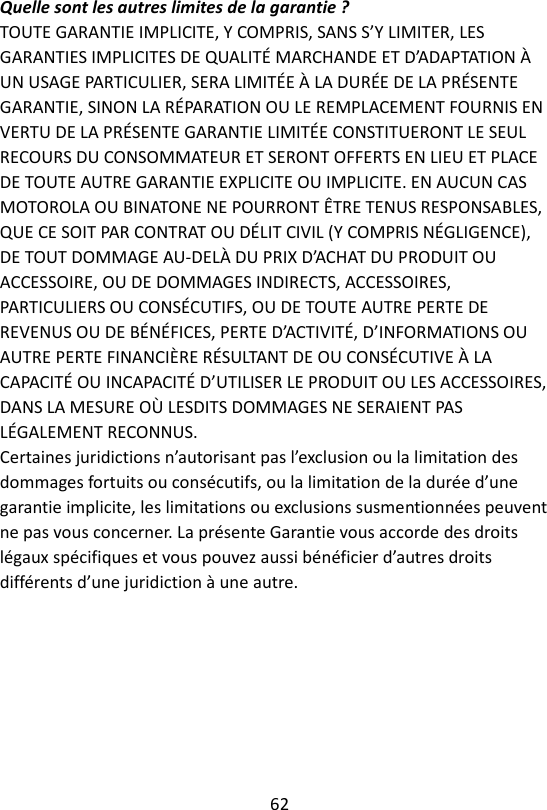 62  Quelle sont les autres limites de la garantie ? TOUTE GARANTIE IMPLICITE, Y COMPRIS, SANS S’Y LIMITER, LES GARANTIES IMPLICITES DE QUALITÉ MARCHANDE ET D’ADAPTATION À UN USAGE PARTICULIER, SERA LIMITÉE À LA DURÉE DE LA PRÉSENTE GARANTIE, SINON LA RÉPARATION OU LE REMPLACEMENT FOURNIS EN VERTU DE LA PRÉSENTE GARANTIE LIMITÉE CONSTITUERONT LE SEUL RECOURS DU CONSOMMATEUR ET SERONT OFFERTS EN LIEU ET PLACE DE TOUTE AUTRE GARANTIE EXPLICITE OU IMPLICITE. EN AUCUN CAS MOTOROLA OU BINATONE NE POURRONT ÊTRE TENUS RESPONSABLES, QUE CE SOIT PAR CONTRAT OU DÉLIT CIVIL (Y COMPRIS NÉGLIGENCE), DE TOUT DOMMAGE AU-DELÀ DU PRIX D’ACHAT DU PRODUIT OU ACCESSOIRE, OU DE DOMMAGES INDIRECTS, ACCESSOIRES, PARTICULIERS OU CONSÉCUTIFS, OU DE TOUTE AUTRE PERTE DE REVENUS OU DE BÉNÉFICES, PERTE D’ACTIVITÉ, D’INFORMATIONS OU AUTRE PERTE FINANCIÈRE RÉSULTANT DE OU CONSÉCUTIVE À LA CAPACITÉ OU INCAPACITÉ D’UTILISER LE PRODUIT OU LES ACCESSOIRES, DANS LA MESURE OÙ LESDITS DOMMAGES NE SERAIENT PAS LÉGALEMENT RECONNUS. Certaines juridictions n’autorisant pas l’exclusion ou la limitation des dommages fortuits ou consécutifs, ou la limitation de la durée d’une garantie implicite, les limitations ou exclusions susmentionnées peuvent ne pas vous concerner. La présente Garantie vous accorde des droits légaux spécifiques et vous pouvez aussi bénéficier d’autres droits différents d’une juridiction à une autre.    