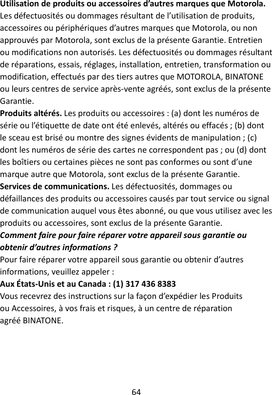 64  Utilisation de produits ou accessoires d’autres marques que Motorola. Les défectuosités ou dommages résultant de l’utilisation de produits, accessoires ou périphériques d’autres marques que Motorola, ou non approuvés par Motorola, sont exclus de la présente Garantie. Entretien ou modifications non autorisés. Les défectuosités ou dommages résultant de réparations, essais, réglages, installation, entretien, transformation ou modification, effectués par des tiers autres que MOTOROLA, BINATONE ou leurs centres de service après-vente agréés, sont exclus de la présente Garantie. Produits altérés. Les produits ou accessoires : (a) dont les numéros de série ou l’étiquette de date ont été enlevés, altérés ou effacés ; (b) dont le sceau est brisé ou montre des signes évidents de manipulation ; (c) dont les numéros de série des cartes ne correspondent pas ; ou (d) dont les boîtiers ou certaines pièces ne sont pas conformes ou sont d’une marque autre que Motorola, sont exclus de la présente Garantie. Services de communications. Les défectuosités, dommages ou défaillances des produits ou accessoires causés par tout service ou signal de communication auquel vous êtes abonné, ou que vous utilisez avec les produits ou accessoires, sont exclus de la présente Garantie. Comment faire pour faire réparer votre appareil sous garantie ou obtenir d’autres informations ? Pour faire réparer votre appareil sous garantie ou obtenir d’autres informations, veuillez appeler : Aux États-Unis et au Canada : (1) 317 436 8383 Vous recevrez des instructions sur la façon d’expédier les Produits ou Accessoires, à vos frais et risques, à un centre de réparation agréé BINATONE. 