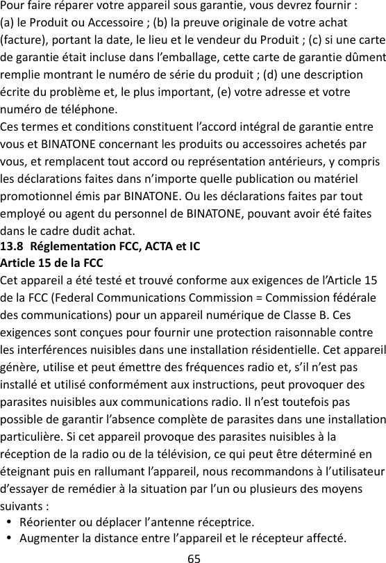 65  Pour faire réparer votre appareil sous garantie, vous devrez fournir : (a) le Produit ou Accessoire ; (b) la preuve originale de votre achat (facture), portant la date, le lieu et le vendeur du Produit ; (c) si une carte de garantie était incluse dans l’emballage, cette carte de garantie dûment remplie montrant le numéro de série du produit ; (d) une description écrite du problème et, le plus important, (e) votre adresse et votre numéro de téléphone. Ces termes et conditions constituent l’accord intégral de garantie entre vous et BINATONE concernant les produits ou accessoires achetés par vous, et remplacent tout accord ou représentation antérieurs, y compris les déclarations faites dans n’importe quelle publication ou matériel promotionnel émis par BINATONE. Ou les déclarations faites par tout employé ou agent du personnel de BINATONE, pouvant avoir été faites dans le cadre dudit achat. 13.8 Réglementation FCC, ACTA et IC Article 15 de la FCC Cet appareil a été testé et trouvé conforme aux exigences de l’Article 15 de la FCC (Federal Communications Commission = Commission fédérale des communications) pour un appareil numérique de Classe B. Ces exigences sont conçues pour fournir une protection raisonnable contre les interférences nuisibles dans une installation résidentielle. Cet appareil génère, utilise et peut émettre des fréquences radio et, s’il n’est pas installé et utilisé conformément aux instructions, peut provoquer des parasites nuisibles aux communications radio. Il n’est toutefois pas possible de garantir l’absence complète de parasites dans une installation particulière. Si cet appareil provoque des parasites nuisibles à la réception de la radio ou de la télévision, ce qui peut être déterminé en éteignant puis en rallumant l’appareil, nous recommandons à l’utilisateur d’essayer de remédier à la situation par l’un ou plusieurs des moyens suivants :  Réorienter ou déplacer l’antenne réceptrice.  Augmenter la distance entre l’appareil et le récepteur affecté. 